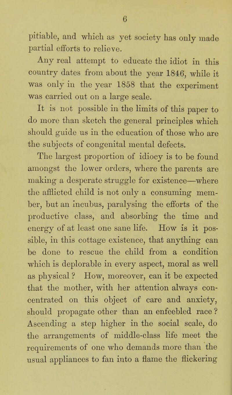 pitiable, and which as yet society has only made partial efforts to relieve. Any real attempt to educate the idiot in this country dates from about the year 1846, while it was only in the year 1858 that the experiment was carried out on a large scale. It is not possible in the limits of this paper to do more than sketch the general principles which should guide us in the education of those who are the subjects of congenital mental defects. The largest proportion of idiocy is to be found amongst the lower orders, where the parents are making a desperate struggle for existence—where the afflicted child is not only a consuming mem- ber, but an incubus, paralysing the efforts of the productive class, and absorbing the time and energy of at least one sane life. How is it pos- sible, in this cottage existence, that anything can be done to rescue the child from a condition which is deplorable in every aspect, moral as well as physical ? How, moreover, can it be expected that the mother, with her attention always con- centrated on this object of care and anxiety, should propagate other than an enfeebled race ? Ascending a step higher in the social scale, do the arrangements of middle-class life meet the requirements of one who demands more than the usual appliances to fan into a flame the flickering