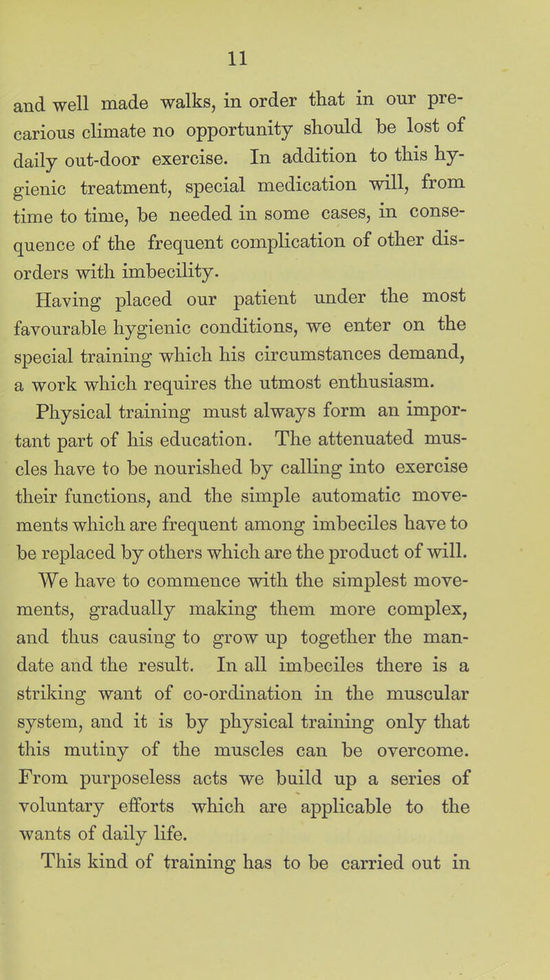 and well made walks, in order that in our pre- carious climate no opportunity should be lost of daily out-door exercise. In addition to this hy- gienic treatment, special medication will, from time to time, be needed in some cases, in conse- quence of the frequent complication of other dis- orders with imbecility. Having placed our patient under the most favourable hygienic conditions, we enter on the special training which his circumstances demand, a work which requires the utmost enthusiasm. Physical training must always form an impor- tant part of his education. The attenuated mus- cles have to be nourished by calling into exercise their functions, and the simple automatic move- ments which are frequent among imbeciles have to be replaced by others which are the product of will. We have to commence with the simplest move- ments, gradually making them more complex, and thus causing to grow up together the man- date and the result. In all imbeciles there is a striking want of co-ordination in the muscular system, and it is by physical training only that this mutiny of the muscles can be overcome. From purposeless acts we build up a series of voluntary efforts which are applicable to the wants of daily life. This kind of training has to be carried out in