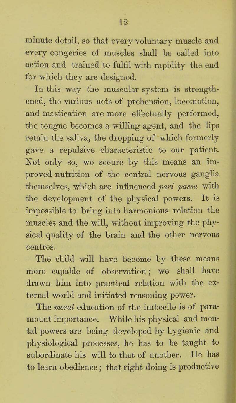 minute detail, so that every voluntary muscle and every congeries of muscles shall be called into action and trained to fulfil with rapidity the end for which they are designed. In this way the muscular system is strength- ened, the various acts of prehension, locomotion, and mastication are more effectually performed, the tongue becomes a willing agent, and the lips retain the saliva, the dropping of which formerly gave a repulsive characteristic to our patient. Not only so, we secure by this means an im- proved nutrition of the central nervous ganglia themselves, which are influenced pari passu with the development of the physical powers. It is impossible to bring into harmonious relation the muscles and the will, without improving the phy- sical quality of the brain and the other nervous centres. The child will have become by these means more capable of observation; we shall have drawn him into practical relation with the ex- ternal world and initiated reasoning power. The moral education of the imbecile is of para- mount importance. While his physical and men- tal powers are being developed by hygienic and physiological processes, he has to be taught to subordinate his will to that of another. He has to learn obedience; that right doing is productive