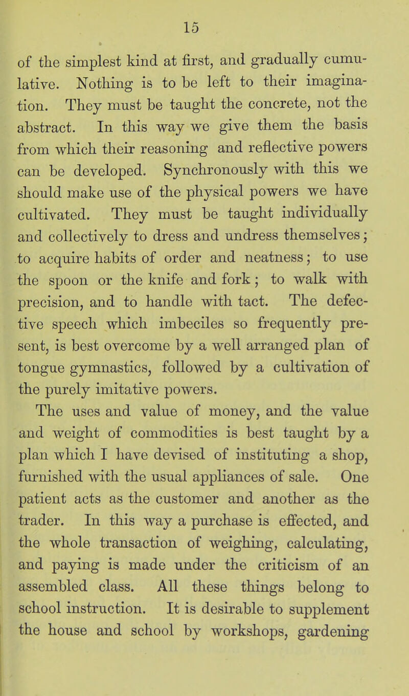 of the simplest kind at first, and gradually cumu- lative. Nothing is to be left to their imagina- tion. They must be taught the concrete, not the abstract. In this way we give them the basis from which their reasoning and reflective powers can be developed. Synchronously with this we should make use of the physical powers we have cultivated. They must be taught individually and collectively to dress and undress themselves j to acquire habits of order and neatness; to use the spoon or the knife and fork; to walk with precision, and to handle with tact. The defec- tive speech which imbeciles so frequently pre- sent, is best overcome by a well arranged plan of tongue gymnastics, followed by a cultivation of the purely imitative powers. The uses and value of money, and the value and weight of commodities is best taught by a plan which I have devised of instituting a shop, furnished with the usual appliances of sale. One patient acts as the customer and another as the trader. In this way a purchase is effected, and the whole transaction of weighing, calculating, and paying is made under the criticism of an assembled class. All these things belong to school instruction. It is desirable to supplement the house and school by workshops, gardening