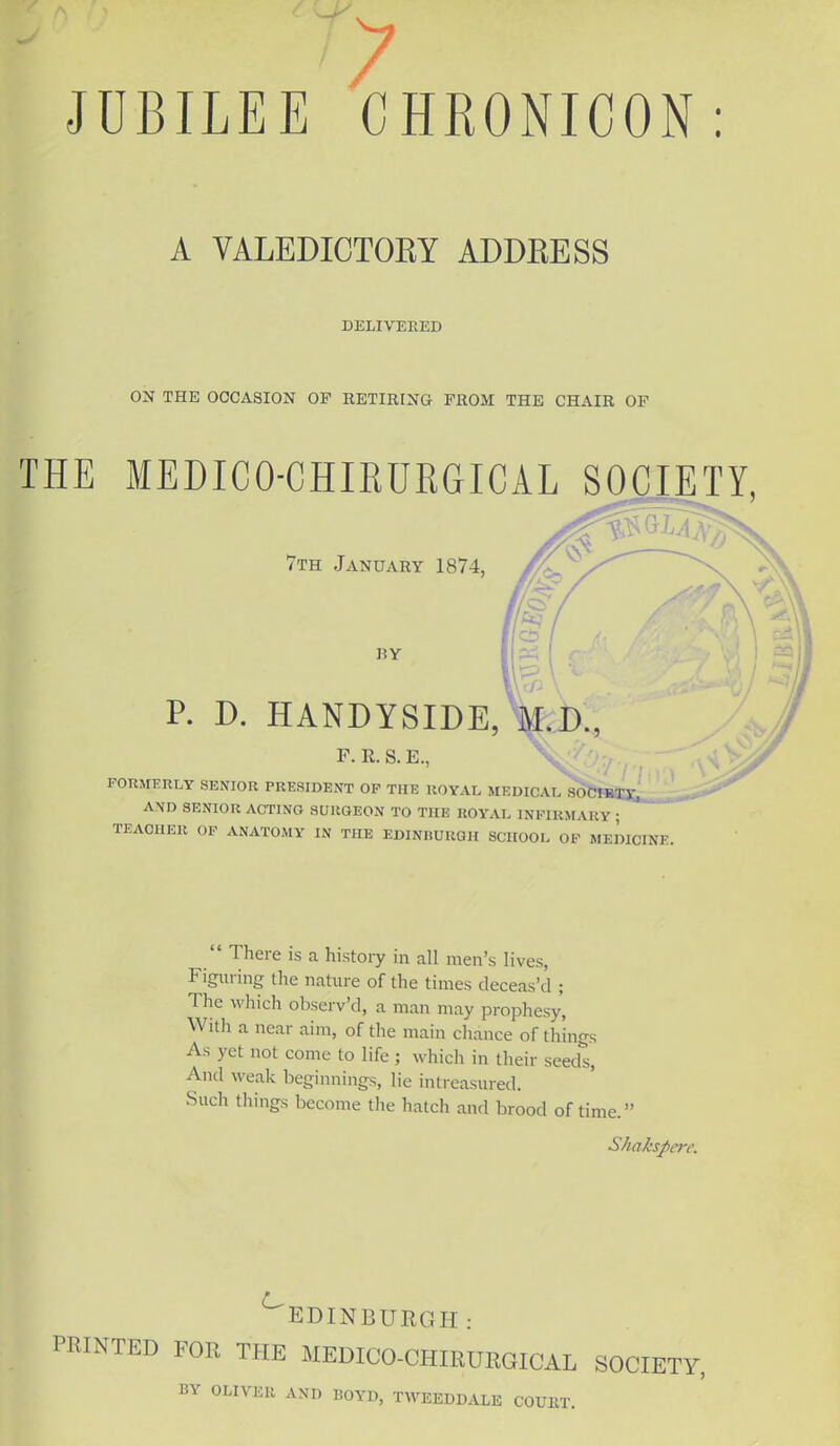 J JUBILEE CHRONICON A VALEDICTORY ADDRESS DELIVERED ON THE OCCASION OF RETIRING PROM THE CHAIR OF THE MEDICO-CHIRURGICAL SOCIETY 7th January 1874, RY P. D. HANDYSIDE, M.D. F. R. S. E., FORMERLY SENIOR PRESIDENT OP THE ROYAL MEDICAL SOPIKTV, AND SENIOR ACTING SURGEON TO THE ROYAL INFIRMARY ; TEACHER OF ANATOMY IN THE EDINBURGH SCHOOL OF MEDICINE.  There is a history in all men's lives, Figuring the nature of the times deceas'd ; The which observ'd, a man may prophesy, With a near aim, of the main chance of things As yet not come to life ; which in their seeds, And weak beginnings, lie intreasured. Such things become the hatch and brood of time. Shakspere, ^EDINBURGH: PRINTED FOR THE MEDICO-CHIRURGICAL SOCIETY, BY OLIVER AND BOYD, TWEEDDALE COURT.