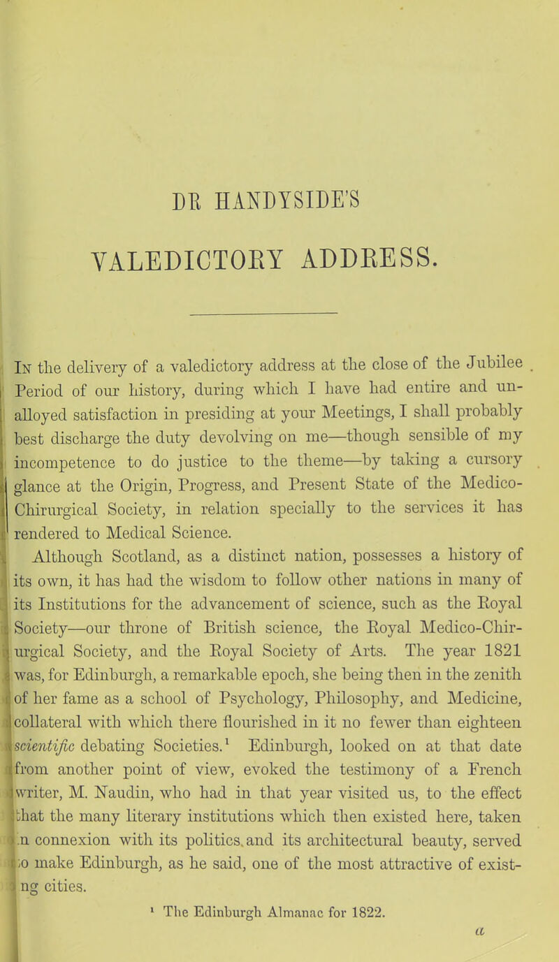 DE HANDYSIDE'S VALEDICTORY ADDRESS. In the delivery of a valedictory address at the close of the Jubilee Period of our history, during which I have had entire and un- alloyed satisfaction in presiding at your Meetings, I shall probably best discharge the duty devolving on me—though sensible of my incompetence to do justice to the theme—by taking a cursory glance at the Origin, Progress, and Present State of the Medico- Chirurgical Society, in relation specially to the services it has rendered to Medical Science. Although Scotland, as a distinct nation, possesses a history of its own, it has had the wisdom to follow other nations in many of its Institutions for the advancement of science, such as the Eoyal Society—our throne of British science, the Royal Medico-Chir- urgical Society, and the Eoyal Society of Arts. The year 1821 was, for Edinburgh, a remarkable epoch, she being then in the zenith I of her fame as a school of Psychology, Philosophy, and Medicine, | collateral with which there flourished in it no fewer than eighteen [scientific debating Societies.1 Edinburgh, looked on at that date from another point of view, evoked the testimony of a French \ writer, M. Naudin, who had in that year visited us, to the effect ithat the many literary institutions which then existed here, taken In connexion with its politics, and its architectural beauty, served jio make Edinburgh, as he said, one of the most attractive of exist- ■\ ng cities. 1 The Edinburgh Almanac for 1822. a