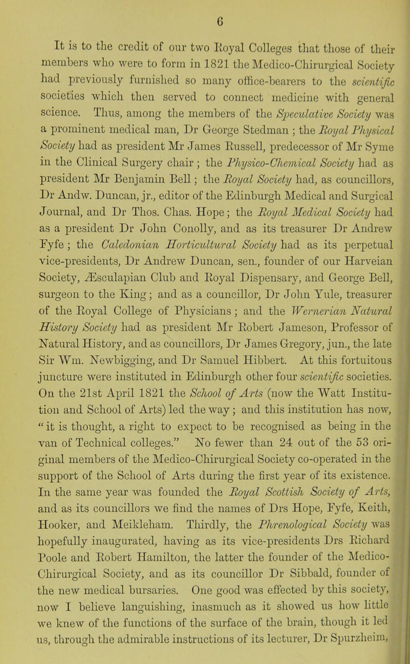 (J It is to the credit of our two Royal Colleges that those of their members who were to form in 1821 the Medico-Chirurgical Society had previously furnished so many office-bearers to the scientific societies which then served to connect medicine with general science. Thus, among the members of the Speculative Society was a prominent medical man, Dr George Stedman ; the Royal Physical Society had as president Mr James Russell, predecessor of Mr Syme in the Clinical Surgery chair ; the Physico-Chemical Society had as president Mr Benjamin Bell; the Royal Society had, as councillors, Dr Andw. Duncan, jr., editor of the Edinburgh Medical and Surgical Journal, and Dr Thos. Chas. Hope; the Royal Medical Society had as a president Dr John Conolly, and as its treasurer Dr Andrew Fyfe ; the Caledonian Horticultural Society had as its perpetual vice-presidents, Dr Andrew Duncan, sen., founder of our Harveian Society, iEsculapian Club and Royal Dispensary, and George Bell, surgeon to the King; and as a councillor, Dr John Yule, treasurer of the Royal College of Physicians; and the Wemerian Natural History Society had as president Mr Robert Jameson, Professor of Natural History, and as councillors, Dr James Gregory, jun., the late Sir Wm. Newbigging, and Dr Samuel Hibbert. At this fortuitous juncture were instituted in Edinburgh other four scientific societies. On the 21st April 1821 the School of Arts (now the Watt Institu- tion and School of Arts) led the way; and this institution has now,  it is thought, a right to expect to be recognised as being in the van of Technical colleges. No fewer than 24 out of the 53 ori- ginal members of the Medico-Chirurgical Society co-operated in the support of the School of Arts during the first year of its existence. In the same year was founded the Royal Scottish Society of Arts, and as its councillors we find the names of Drs Hope, Eyfe, Keith, Hooker, and Meikleham. Thirdly, the Phrenological Society was hopefully inaugurated, having as its vice-presidents Drs Richard Poole and Robert Hamilton, the latter the founder of the Medico- Chirurgical Society, and as its councillor Dr Sibbald, founder of the new medical bursaries. One good was effected by this society, now I believe languishing, inasmuch as it showed us how little we knew of the functions of the surface of the brain, though it led us, through the admirable instructions of its lecturer, Dr Spurzheim,