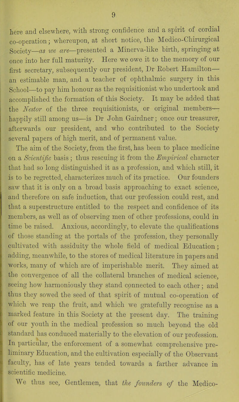 here and elsewhere, with strong confidence and a spirit of cordial co-operation; whereupon, at short notice, the Medico-Chirnrgical Society—as we are—presented a Minerva-like birth, springing at once into her full maturity. Here we owe it to the memory of our first secretary, subsequently our president, Dr Eobert Hamilton— an estimable man, and a teacher of ophthalmic surgery in this School—to pay him honour as the requisitionist who undertook and accomplished the formation of this Society. It may be added that the Nestor of the three requisitionists, or original members—- happily still among us—is Dr John Gairdner; once our treasurer, afterwards our president, and who contributed to the Society several papers of high merit, and of permanent value. The aim of the Society, from the first, has been to place medicine on a Scientific basis ; thus rescuing it from the Empirical character that had so long distinguished it as a profession, and which still, it is to be regretted, characterizes much of its practice. Our founders saw that it is only on a broad basis approaching to exact science, and therefore on safe induction, that our profession could rest, and that a superstructure entitled to the respect and confidence of its members, as well as of observing men of other professions, could in time be raised. Anxious, accordingly, to elevate the qualifications of those standing at the portals of the profession, they personally cultivated with assiduity the whole field of medical Education; adding, meanwhile, to the stores of medical literature in papers and works, many of which are of imperishable merit. They aimed at the convergence of all the collateral branches of medical science, seeing how harmoniously they stand connected to each other; and thus they sowed the seed of that spirit of mutual co-operation of which we reap the fruit, and which we gratefully recognise as a marked feature in this Society at the present day. The training of our youth in the medical profession so much beyond the old standard has conduced materially to the elevation of our profession. In particular, the enforcement of a somewhat comprehensive pre- liminary Education, and the cultivation especially of the Observant faculty, has of late years tended towards a farther advance in scientific medicine. We thus see, Gentlemen, that the founders of the Medico-