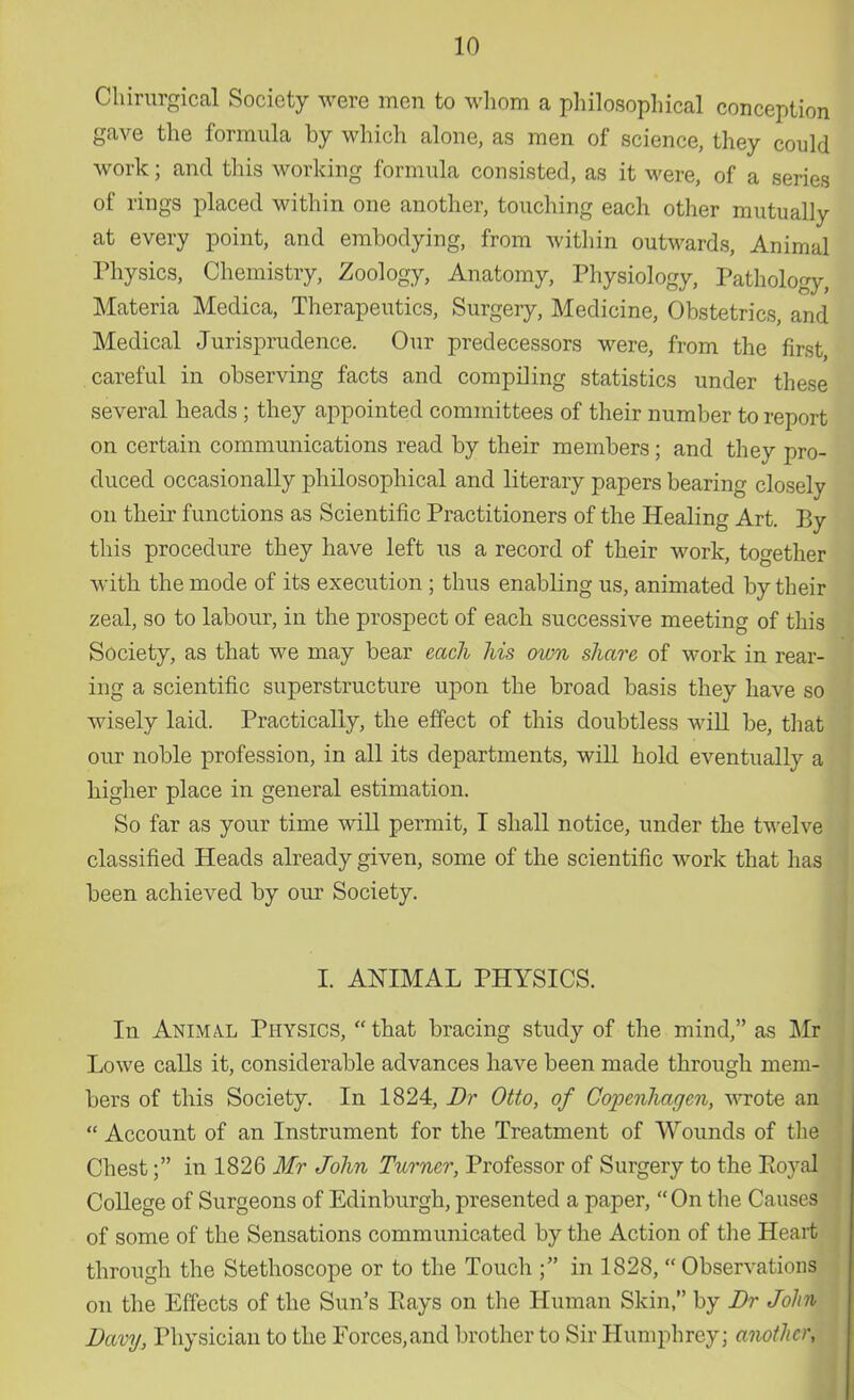 OMrurgical Society were men to whom a philosophical conception gave the formula by which alone, as men of science, they could work; and this working formula consisted, as it were, of a series of rings placed within one another, touching each other mutually at every point, and embodying, from within outwards, Animal Physics, Chemistry, Zoology, Anatomy, Physiology, Pathology, Materia Medica, Therapeutics, Surgery, Medicine, Obstetrics, and Medical Jurisprudence. Our predecessors were, from the first, careful in observing facts and compiling statistics under these several heads ; they appointed committees of their number to report on certain communications read by their members; and they pro- duced occasionally philosophical and literary papers bearing closely on their functions as Scientific Practitioners of the Healing Art. By this procedure they have left us a record of their work, together with the mode of its execution ; thus enabling us, animated by their zeal, so to labour, in the prospect of each successive meeting of this Society, as that we may bear each his own share of work in rear- ing a scientific superstructure upon the broad basis they have so wisely laid. Practically, the effect of this doubtless will be, that our noble profession, in all its departments, will hold eventually a higher place in general estimation. So far as your time will permit, I shall notice, under the twelve classified Heads already given, some of the scientific work that has been achieved by our Society. I. ANIMAL PHYSICS. In Anima.l Physics,  that bracing study of the mind, as Mr Lowe calls it, considerable advances have been made through mem- bers of this Society. In 1824, Dr Otto, of Copenhagen, wrote an  Account of an Instrument for the Treatment of Wounds of the Chest; in 1826 Mr John Turner, Professor of Surgery to the Eoyal College of Surgeons of Edinburgh, presented a paper, On the Causes of some of the Sensations communicated by the Action of the Heart through the Stethoscope or to the Touch in 1828, Observations on the Effects of the Sun's Pays on the Human Skin, by Dr John Davy, Physician to the Forces,and brother to Sir Humphrey; another,