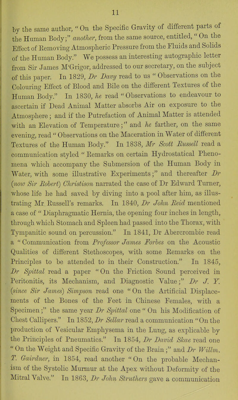 by the same author, On the Specific Gravity of different parts of the Human Body; another, from the same source, entitled,  On the Effect of Eemoving Atmospheric Pressure from the Fluids and Solids of the Human Body. We possess an interesting autographic letter from Sir James M'Grigor, addressed to our secretary, on the subject of this paper. In 1829, Dr Davy read to us  Observations on the Colouring Effect of Blood and Bile on the different Textures of the Human Body. In 1830, he read  Observations to endeavour to ascertain if Dead Animal Matter absorbs Air on exposure to the Atmosphere; and if the Putrefaction of Animal Matter is attended with an Elevation of Temperature; and he farther, on the same evening, read  Observations on the Maceration in Water of different Textures of the Human Body. In 1838, Mr Scott Russell read a communication styled  Eemarks on certain Hydrostatical Pheno- mena which accompany the Submersion of the Human Body in Water, with some illustrative Experiments; and thereafter Dr {now Sir Robert) Christison narrated the case of Dr Edward Turner, whose life he had saved by diving into a pool after him, as illus- trating Mr Russell's remarks. In 1840, Dr John Reid mentioned a case of  Diaphragmatic Hernia, the opening four inches in length, through which Stomach and Spleen had passed into the Thorax, with Tympanitic sound on percussion. In 1841, Dr Abercrombie read a  Communication from Professor James Forbes on the Acoustic Qualities of different Stethoscopes, with some Remarks on the Principles to be attended to in their Construction. In 1845, Dr Spittal read a paper On the Friction Sound perceived in Peritonitis, its Mechanism, and Diagnostic Value; Dr J. Y. {since Sir James) Simpson read one  On the Artificial Displace- ments of the Bones of the Eeet in Chinese Females, with a Specimen; the same year Dr Spittal one  On his Modification of Chest Callipers. In 1852, Dr Sellar read a communication On the production of Vesicular Emphysema in the Lung, as explicable by the Principles of Pneumatics. In 1854, Dr David Skae read one P On the Weight and Specific Gravity of the Brainand Dr Willm. T. Gairdner, in 1854, read another On the probable Mechan- ism of the Systolic Murmur at the Apex without Deformity of the Mitral Valve. In 1863, Dr John Struthcrs gave a communication