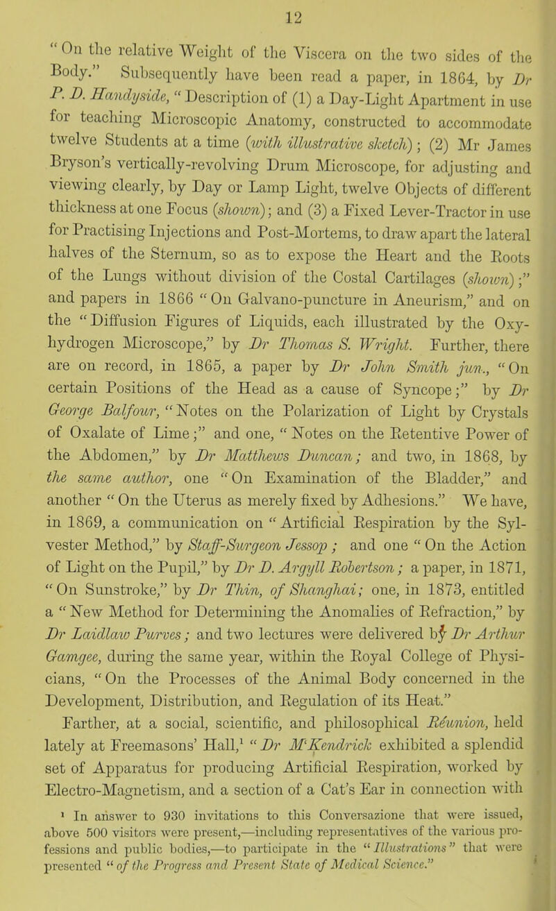  On the relative Weight of the Viscera on the two sides of the Body. Subsequently have been read a paper, in 1864, by Br P. B. Handyside, « Description of (1) a Day-Light Apartment in use for teaching Microscopic Anatomy, constructed to accommodate twelve Students at a time {with illustrative sketch) ; (2) Mr James Bryson's vertically-revolving Drum Microscope, for adjusting and viewing clearly, by Day or Lamp Light, twelve Objects of different thickness at one Focus {shown); and (3) a Fixed Lever-Tractor in use for Practising Injections and Post-Mortems, to draw apart the lateral halves of the Sternum, so as to expose the Heart and the Roots of the Lungs without division of the Costal Cartilages {shown); and papers in 1866 On Galvano-puncture in Aneurism, and on the Diffusion Figures of Liquids, each illustrated by the Oxy- hydrogen Microscope, by Br Thomas S. Wright. Further, there are on record, in 1865, a paper by Br John Smith jun., On certain Positions of the Head as a cause of Syncope; by Br George Balfour,  Notes on the Polarization of Light by Crystals of Oxalate of Lime; and one,  Notes on the Retentive Power of the Abdomen, by Br Matthews Buncan; and two, in 1868, by the same author, one  On Examination of the Bladder, and another  On the Uterus as merely fixed by Adhesions. We have, in 1869, a communication on Artificial Respiration by the Syl- vester Method, by Staff-Surgeon Jessop ; and one  On the Action of Light on the Pupil, by Br B. Argyll Robertson; a paper, in 1871, On Sunstroke, by Br Thin, of Shanghai; one, in 1873, entitled a  New Method for Determining the Anomalies of Refraction, by Br Baidlaw Purves ; and two lectures were delivered by Br Arthur Gamgee, during the same year, within the Royal College of Physi- cians, On the Processes of the Animal Body concerned in the Development, Distribution, and Regulation of its Heat. Farther, at a social, scientific, and philosophical Reunion, held lately at Freemasons' Hall,1  Br M'Ifendrick exhibited a splendid set of Apparatus for producing Artificial Respiration, worked by Electro-Magnetism, and a section of a Cat's Ear in connection with 1 In answer to 930 invitations to this Conversazione that were issued, above 500 visitors were present,—including representatives of the various pro- fessions and public bodies,—to participate in the  Illustrations that M ere presented  of the Progress and Present State of Medical Science.