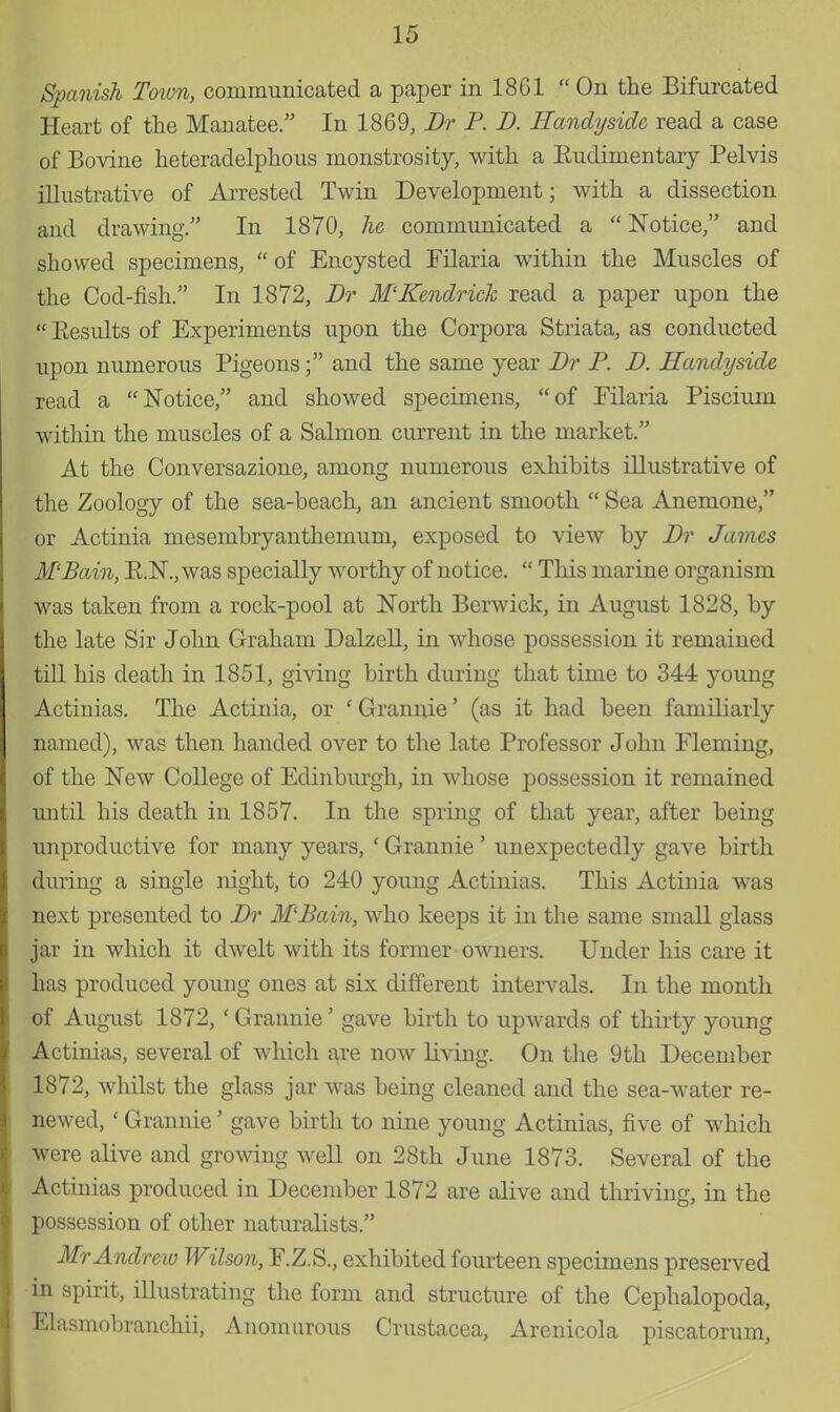 Spanish To%vn, communicated a paper in 1861  On the Bifurcated Heart of the Manatee. In 1869, Dr P. D. Handy side, read a case of Bovine heteradelphous monstrosity, with a Eudimentaiy Pelvis illustrative of Arrested Twin Development; with a dissection and drawing. In 1870, he communicated a  Notice, and showed specimens,  of Encysted Filaria within the Muscles of the Cod-fish. In 1872, Dr M'Kendrick read a paper upon the Eesults of Experiments upon the Corpora Striata, as conducted upon numerous Pigeons; and the same year Dr P. D. Handy side read a Notice, and showed specimens, of Filaria Pisciuin within the muscles of a Salmon current in the market. At the Conversazione, among numerous exhibits illustrative of the Zoology of the sea-beach, an ancient smooth  Sea Anemone, or Actinia mesembryanthemum, exposed to view by Dr James M'Bain, R.N., was specially worthy of notice.  This marine organism was taken from a rock-pool at North Berwick, in August 1828, by the late Sir John Graham Dalzell, in whose possession it remained till his death in 1851, giving birth during that time to 344 young Actinias. The Actinia, or ' Grannie' (as it had been familiarly named), was then handed over to the late Professor John Fleming, of the New College of Edinburgh, in whose possession it remained until his death in 1857. In the spring of that year, after being unproductive for many years, 1 Grannie' unexpectedly gave birth during a single night, to 240 young Actinias. This Actinia was next presented to Dr M'Bain, who keeps it in the same small glass jar in which it dwelt with its former owners. Under his care it has produced young ones at six different intervals. In the month of August 1872, ' Grannie' gave birth to upwards of thirty young Actinias, several of which are now living. On the 9th December 1872, whilst the glass jar was being cleaned and the sea-water re- newed, ' Grannie' gave birth to nine young Actinias, five of which were alive and growing well on 28th June 1873. Several of the Actinias produced in December 1872 are alive and thriving, in the possession of other naturalists. Mr Andrew Wilson, F.Z.S., exhibited fourteen specimens preserved in spirit, illustrating the form and structure of the Cephalopoda, Elasmobranchii, Anomurous Crustacea, Arenicola piscatorum,