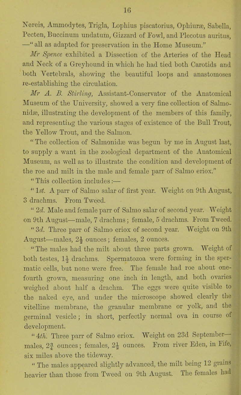 10 Nereis, Ammodytes, Trivia, Lophius piscatorius, Ophiurac, Sabella, Pecten, Buccinum undatum, Gizzard of Fowl, and Plecotus auritus, — all as adapted for preservation in the Home Museum. Mr Spencc exhibited a Dissection of the Arteries of the Head and Neck of a Greyhound in which he had tied both Carotids and both Vertebrals, showing the beautiful loops and anastomoses re-establishing the circulation. Mr A. B. Stirling, Assistant-Conservator of the Anatomical Museum of the University, showed a very fine collection of Salmo- nidae, illustrating the development of the members of this family, and representing the various stages of existence of the Bull Trout, the Yellow Trout, and the Salmon.  The collection of Salmonidse was begun by me in August last, to supply a want in the zoological department of the Anatomical Museum, as well as to illustrate the condition and development of the roe and milt in the male and female parr of Salmo eriox.  This collection includes :—  1st. A parr of Salmo salar of first year. Weight on 9th August, 3 drachms. From Tweed.  2d. Male and female parr of Salmo salar of second year. Weight on 9th August—male, 7 drachms; female, 5 drachms. From Tweed.  3d. Three parr of Salmo eriox of second year. Weight on 9th August—males, 2\ ounces; females, 2 ounces.  The males had the milt about three parts grown. Weight of both testes, 1\ drachms. Spermatozoa were forming in the sper- matic cells, but none were free. The female had roe about one- fourth grown, measuring one inch in length, and both ovaries weighed about half a drachm. The eggs were quite visible to the naked eye, and under the microscope showed clearly the vitelline membrane, the granular membrane or yolk, and the germinal vesicle; in short, perfectly normal ova in course of development.  UK. Three parr of Salmo eriox. Weight on 23d September- males, 2f ounces; females, 2\ ounces. From river Eden, in Fife, six miles above the tideway.  The males appeared slightly advanced, the milt being 12 grains heavier than those from Tweed on 9th August. The females had