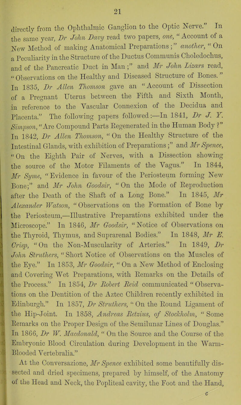 directly from the Ophthalmic Ganglion to the Optic Nerve. In the same year, Br John Bavy read two papers, one,  Account of a New Method of making Anatomical Preparations ; another,  On a Peculiarity in the Structure of the Ductus Communis Choledochus, and of the Pancreatic Duct in Man ; and Mr John Lizars read,  Observations on the Healthy and Diseased Structure of Bones.  In 1835, Br Allen Thomson gave an Account of Dissection of a Pregnant Uterus between the Fifth and Sixth Month, in reference to the Vascular Connexion of the Decidua and Placenta. The following papers followed:—In 1841, Br J. Y. Simpson, Are Compound Parts Eegenerated in the Human Body ? In 1842, Br Allen Thomson,  On the Healthy Structure of the Intestinal Glands, with exhibition of Preparations; and Mr Spence, On the Eighth Pair of Nerves, with a Dissection showing the source of the Motor Filaments of the Vagus. In 1844, Mr Syme, Evidence in favour of the Periosteum forming New Bone; and Mr John Goodsir,  On the Mode of Eeproduction after the Death of the Shaft of a Long Bone. In 1845, Mr Alexander Watson, Observations on the Formation of Bone by the Periosteum,—Illustrative Preparations exhibited under the Microscope. In 1846, Mr Goodsir, Notice of Observations on the Thyroid, Thymus, and Suprarenal Bodies. In 1848, Mr E. Crisp, On the Non-Muscularity of Arteries. In 1849, Br John Struthers,  Short Notice of Observations on the Muscles of the Eye. In 1853, Mr Goodsir,  On a New Method of Enclosing and Covering Wet Preparations, with Remarks on the Details of the Process. In 1854, Br Robert Rcid communicated  Observa- tions on the Dentition of the Aztec Children recently exhibited in Edinburgh. In 1857, Br Struthers,  On the Round Ligament of the Hip-Joint. In 1858, Andreas Retzius, of Stockholm,  Some Remarks on the Proper Design of the Semilunar Lines of Douglas. In 18G6, Br W. Macdonald,  On the Source and the Course of the Embryonic Blood Circulation during Development in the Warm- Blooded Vertebralia. At the Conversazione, Mr Spence exhibited some beautifully dis- sected and dried specimens, prepared by himself, of the Anatomy of the Head and Neck, the Popliteal cavity, the Foot and the Hand,