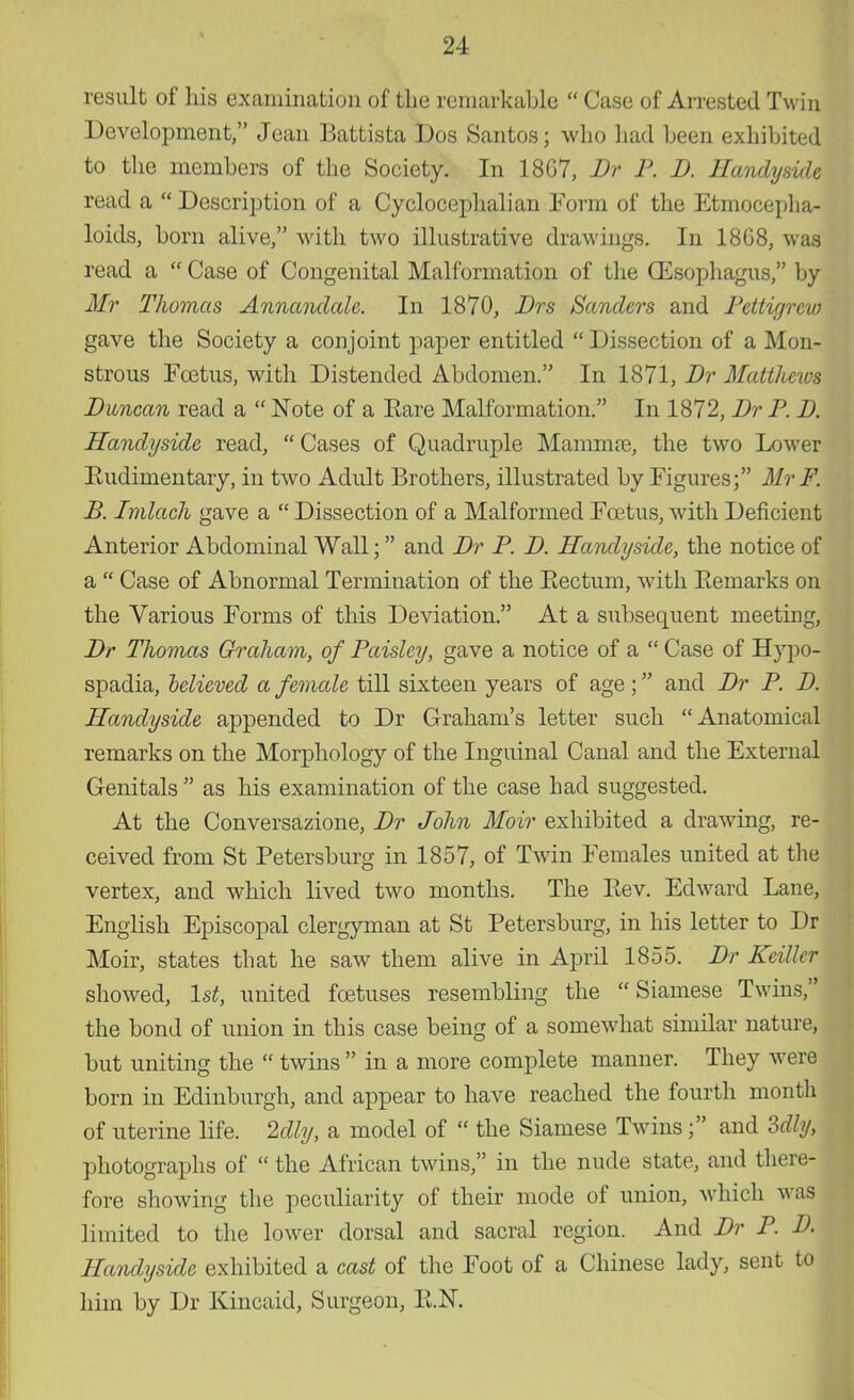 result of his examination of the remarkable  Case of Arrested Twin Development, Jean Battista Dos Santos; who had been exhibited to the members of the Society. In 18G7, Br P. I). Handyside read a  Description of a Cyclocephalian Form of the Etmocepha- loids, born alive, with two illustrative drawings. In 18G8, was read a  Case of Congenital Malformation of the (Esophagus, by Mr Thomas Annandale. In 1870, Brs Sanders and Pcttiyrcw gave the Society a conjoint paper entitled  Dissection of a Mon- strous Foetus, with Distended Abdomen. In 1871, Br Matthews Duncan read a  Note of a Kare Malformation. In 1872, Dr P. D. Handyside read,  Cases of Quadruple Mamma), the two Lower Eudimentary, in two Adult Brothers, illustrated by Figures; Mr F. B. Imlach gave a  Dissection of a Malformed Foetus, with Deficient Anterior Abdominal Wall; and Br P. B. Handyside, the notice of a  Case of Abnormal Termination of the Bectum, with Bemarks on the Various Forms of this Deviation. At a subsequent meeting, Br Thomas Graham, of Paisley, gave a notice of a  Case of Hypo- spadia, believed a female till sixteen years of age; and Br P. B. Handyside appended to Dr Graham's letter such Anatomical remarks on the Morphology of the Inguinal Canal and the External Genitals  as his examination of the case had suggested. At the Conversazione, Br John Moir exhibited a drawing, re- ceived from St Fetersburg in 1857, of Twin Females united at the vertex, and which lived two months. The Bev. Edward Lane, English Episcopal clergyman at St Betersburg, in his letter to Dr Moir, states that he saw them alive in April 1855. Br Kettle* showed, 1st, united foetuses resembling the Siamese Twins, the bond of union in this case being of a somewhat similar nature, but uniting the  twins  in a more complete manner. They were born in Edinburgh, and appear to have reached the fourth month of uterine life. 2dly, a model of  the Siamese Twins ; and 3dly, photographs of  the African twins, in the nude state, and there- fore showing the peculiarity of their mode of union, which was limited to the lower dorsal and sacral region. And Dr P. B. Handyside exhibited a cast of the Foot of a Chinese lady, sent to him by Dr Kincaid, Surgeon, B.N.