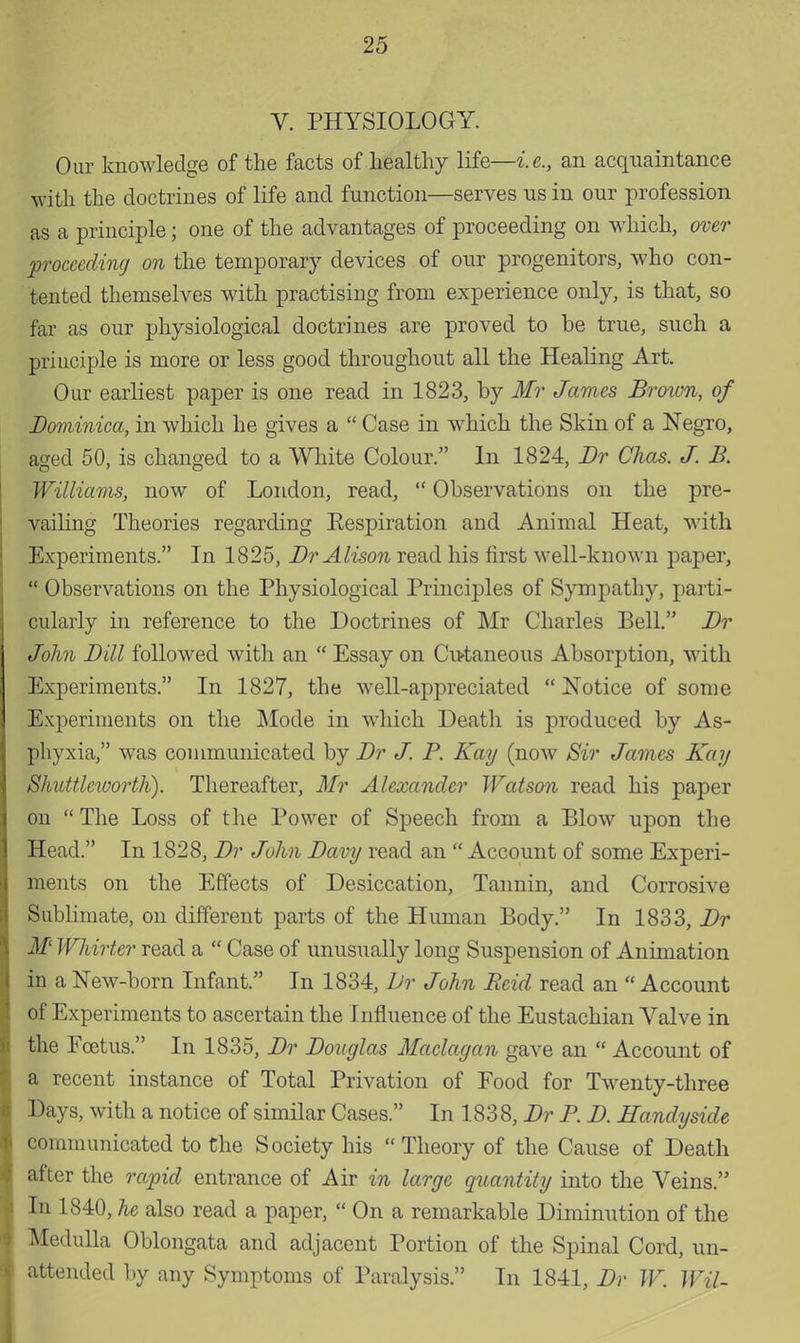 V. PHYSIOLOGY. Our knowledge of the facts of healthy life—i.e., an acquaintance with the doctrines of life and function—serves us in our profession as a principle; one of the advantages of proceeding on which, over 'proceeding on the temporary devices of our progenitors, who con- tented themselves with practising from experience only, is that, so far as our physiological doctrines are proved to be true, such a principle is more or less good throughout all the Healing Art. Our earliest paper is one read in 1823, by Mr James Brown, of Dominica, in which he gives a  Case in which the Skin of a Negro, aged 50, is changed to a White Colour. In 1824, Br Chas. J. B. Williams, now of London, read,  Observations on the pre- vailing Theories regarding Eespiration and Animal Heat, with Experiments. In 1825, Br Alison read his first well-known paper,  Observations on the Physiological Principles of Sympathy, parti- cularly in reference to the Doctrines of Mr Charles Bell. Br John Bill followed with an  Essay on Cutaneous Absorption, with Experiments. In 1827, the well-appreciated  Notice of some Experiments on the Mode in which Death is produced by As- phyxia, was communicated by Br J. P. Kay (now Sir James Kay Shuttlcivorth). Thereafter, 71/?' Alexander Watson read his paper on The Loss of the Power of Speech from a Blow upon the Head. In 1828, Br John Bavy read an  Account of some Experi- ments on the Effects of Desiccation, Tannin, and Corrosive Sublimate, on different parts of the Human Body. In 1833, Br M Whirter read a  Case of unusually long Suspension of Animation in a New-born Infant. In 1834, Dr John Beid read an  Account of Experiments to ascertain the Influence of the Eustachian Valve in the Foetus. In 1835, Br Bouglas Maclagan gave an  Account of a recent instance of Total Privation of Food for Twenty-three Days, with a notice of similar Cases. In 1838, Br P. B. Handy side communicated to the Society his Theory of the Cause of Death [ after the rapid entrance of Air in large quantity into the Veins. In 1840, he also read a paper,  On a remarkable Diminution of the Medulla Oblongata and adjacent Portion of the Spinal Cord, un- ■ attended by any Symptoms of Paralysis. In 1841, Br W. Wil-