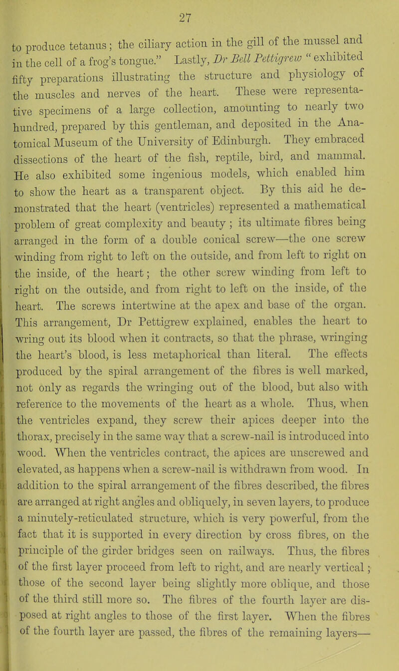 to produce tetanus; the ciliary action in the gill of the mussel and in the cell of a frog's tongue. Lastly, Dr Bell Pettigrew  exhibited fifty preparations illustrating the structure and physiology of the muscles and nerves of the heart. These were representa- tive specimens of a large collection, amounting to nearly two hundred, prepared by this gentleman, and deposited in the Ana- tomical Museum of the University of Edinburgh. They embraced dissections of the heart of the fish, reptile, bird, and mammal. He also exhibited some ingenious models, which enabled him to show the heart as a transparent object. By this aid he de- monstrated that the heart (ventricles) represented a mathematical problem of great complexity and beauty ; its ultimate fibres being arranged in the form of a double conical screw—the one screw winding from right to left on the outside, and from left to right on the inside, of the heart; the other screw winding from left to right on the outside, and from right to left on the inside, of the heart. The screws intertwine at the apex and base of the organ. This arrangement, Dr Pettigrew explained, enables the heart to wring out its blood when it contracts, so that the phrase, wringing the heart's blood, is less metaphorical than literal. The effects produced by the spiral arrangement of the fibres is well marked, not only as regards the wringing out of the blood, but also with reference to the movements of the heart as a whole. Thus, when the ventricles expand, they screw their apices deeper into the thorax, precisely in the same way that a screw-nail is introduced into wood. When the ventricles contract, the apices are unscrewed and elevated, as happens when a screw-nail is withdrawn from wood. In addition to the spiral arrangement of the fibres described, the fibres are arranged at right angles and obliquely, in seven layers, to produce a minutely-reticulated structure, which is very powerful, from the fact that it is supported in every direction by cross fibres, on the principle of the girder bridges seen on railways. Thus, the fibres of the first layer proceed from left to right, and are nearly vertical; those of the second layer being slightly more oblique, and those of the third still more so. The fibres of the fourth layer are dis- posed at right angles to those of the first layer. When the fibres of the fourth layer are passed, the fibres of the remaining layers—