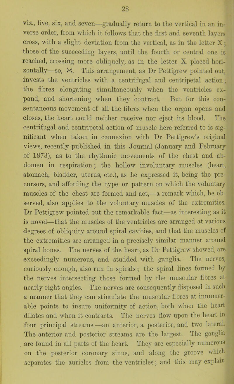 23 viz., five, six, and seven—gradually return to the vertical in an in- verse order, from which it follows that the first and seventh layers cross, with a slight deviation from the vertical, as in the letter X; those of the succeeding layers, until the fourth or central one is reached, crossing more obliquely, as in the letter X placed hori- zontally—so, N. This arrangement, as Dr Pettigrew pointed out, invests the ventricles with a centrifugal and centripetal action; the fibres elongating simultaneously when the ventricles ex- pand, and shortening when they contract. But for this con- sentaneous movement of all the fibres when the organ opens and closes, the heart could neither receive nor eject its blood. The centrifugal and centripetal action of muscle here referred to is sig- nificant when taken in connexion with Dr Pettigrew's original views, recently published in this Journal (January and February of 1873), as to the rhythmic movements of the chest and ab- domen in respiration; the hollow involuntary muscles (heart, stomach, bladder, uterus, etc.), as he expressed it, being the pre- cursors, and affording the type or pattern on which the voluntary muscles of the chest are formed and act,—a remark which, he ob- served, also applies to the voluntary muscles of the extremities. Dr Pettigrew pointed out the remarkable fact—as interesting as it is novel—that the muscles of the ventricles are arranged at various degrees of obliquity around spiral cavities, and that the muscles of the extremities are arranged in a precisely similar manner around spiral bones. The nerves of the heart, as Dr Pettigrew showed, are exceedingly numerous, and studded with ganglia. The nerves, curiously enough, also run in spirals; the spiral lines formed by the nerves intersecting those formed by the muscular fibres at nearly right angles. The nerves are consequently disposed in such a manner that they can stimulate the muscular fibres at innumer- able points to insure uniformity of action, both when the heart dilates and when it contracts. The nerves flow upon the heart in four principal streams,—an anterior, a posterior, and two lateral! The anterior and posterior streams are the largest. The ganglia are found in all parts of the heart. They are especially numerous on the posterior coronary sinus, and along the groove which separates the auricles from the ventricles; and this may explain