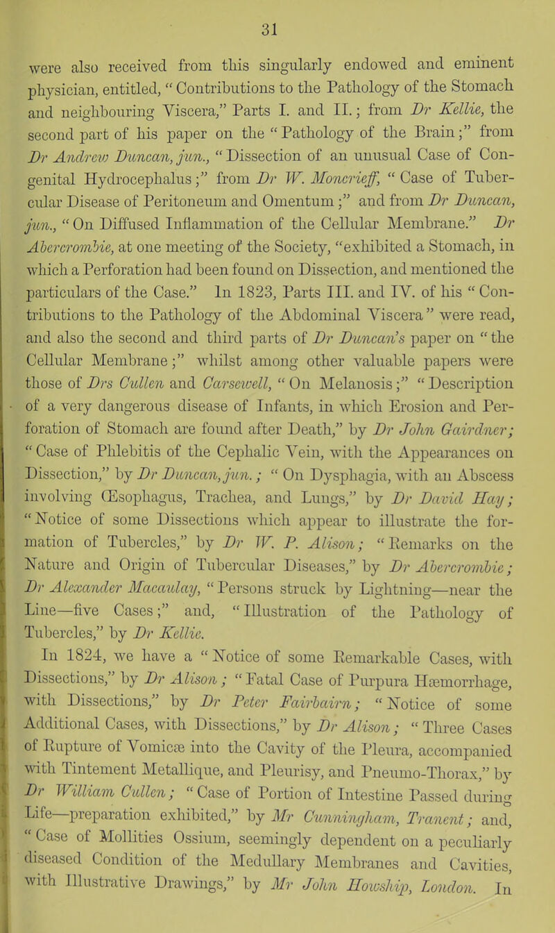 were also received from this singularly endowed and eminent physician, entitled,  Contributions to the Pathology of the Stomach and neighbouring Viscera, Parts I. and II.; from Dr Kellie, the second part of his paper on the Pathology of the Brain; from Dr Andrew Duncan, fun.,  Dissection of an unusual Case of Con- genital Hydrocephalus; from Dr W. Moncrieff,  Case of Tuber- cular Disease of Peritoneum and Omentum; and from Dr Duncan, jun.,  On Diffused Inflammation of the Cellular Membrane. Dr Abercrombie, at one meeting of the Society, exhibited a Stomach, in which a Perforation had been found on Dissection, and mentioned the particulars of the Case. In 1823, Parts III. and IV. of his  Con- tributions to the Pathology of the Abdominal Viscera  were read, and also the second and third parts of Dr Duncan's paper on  the Cellular Membrane; whilst among other valuable papers were those of Drs Cutten and Carsewell,  On Melanosis;  Description of a very dangerous disease of Infants, in which Erosion and Per- foration of Stomach are found after Death, by Dr John Gairdner;  Case of Phlebitis of the Cephalic Vein, with the Appearances on Dissection, by Dr Duncan, jun.;  On Dysphagia, with an Abscess involving (Esophagus, Trachea, and Lungs, by Dr David Hay; Notice of some Dissections which appear to illustrate the for- mation of Tubercles, by Dr W. P. Alison;  Kemarks on the Nature and Origin of Tubercular Diseases, by Dr Abercrombie; Dv Alexander Macatday,  Persons struck by Lightning—near the Line—five Cases; and, Illustration of the Pathology of Tubercles, by Dr Kellie. In 1824, we have a  Notice of some Eemarkable Cases, with Dissections, by Dr Alison; Fatal Case of Purpura Hemorrhage, with Dissections, by Dr Peter Fairbairn; Notice of some Additional Cases, with Dissections, by Dr Alison ;  Three Cases of Eupture of Vomicae into the Cavity of the Pleura, accompanied with Tintement Metallique, and Pleurisy, and Pneumo-Thorax, by Dr William Cullcn; Case of Portion of Intestine Passed during Life—preparation exhibited, by Mr Cunningham, Tranent; and,  Case of Mollities Ossium, seemingly dependent on a peculiarly diseased Condition of the Medullary Membranes and Cavities, with illustrative Drawings, by Mr John Howshijj, London. In
