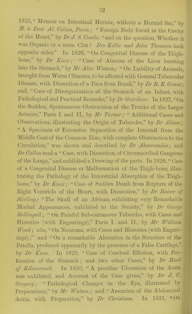 I'd 1825, Memoir on Intestinal Hornhe, without a Hernial Sac, by M. le Doct. Al. Co/son, Paris;  Foreign Body found in the Cavity of the Heart, by Br J, S. Combe, and on the question, Whether it was Organic or a mere Clot ? Brs Keltic and John Thomson took opposite sides. In 182G,  On Congenital Disease of the Thigh- bone, by Br Knox; Case of Abscess of the Liver burstin-r into the Stomach, by 'Mr Alex. Watson;  On Liability of Animals, brought from Warm Climates, to be affected with General Tubercular Disease, with Dissection of a Paca from Brazil, by Br R. E. Grant; and,  Case of Disorganization of the Stomach of an Infant, with Pathological and Practical Remarks, by Br Gairdner. In 1827, On the Sudden, Spontaneous Obstruction of the Trunks of the Larger Arteries, Parts I. and II., by Mr Turner; Additional Cases and Observations, illustrating the Origin of Tubercles, by Br Alison;  A Specimen of Extensive Separation of the Internal from the Middle Coat of the Common Iliac, with complete Obstruction to the Circulation, was shown and described by Br Abercrombie; and Br Cidlen read a  Case, with Dissection, of Circumscribed Gangrene of the Lungs, and exhibited a Drawing of the parts. In 1828, Case of a Congenital Disease or Malformation of the Thigh-bone, illus- trating the Pathology of the Interstitial Absorption of the Thigh- bone, by Br Knox; Case of Sudden Death from Rupture of the Eight Ventricle of the Heart, with Dissection, by Br Beivar of \ Stirling;  The Skull of an African, exhibiting very Remarkable Morbid Appearances, exhibited to the Society, by Br George Ballingall;  On Painful Sub-cutaneous Tubercles, with Cases and Histories (with Engravings), Parts I. and II., by Mr William Wood; also,  On Neuroma, with Cases and Histories (with Engrav- ings) and  On a remarkable Alteration in the Structure of the Patella, produced apparently by the presence of a False Cartilage, by Br Knox. In 1829,  Case of Cerebral Effusion, with Per- foration of the Stomach; and two other Cases, by Br Hood of Kilmarnock. In 1830, A peculiar Ulceration of the Aorta was exhibited, and Account of the Case given, by Br J. G. Gregory; Pathological Changes in the Eye, illustrated by Preparations, by Mr Watson; and  Aneurism of the Abdominal Aorta, with Preparation, by Br Christison. In 1831, On