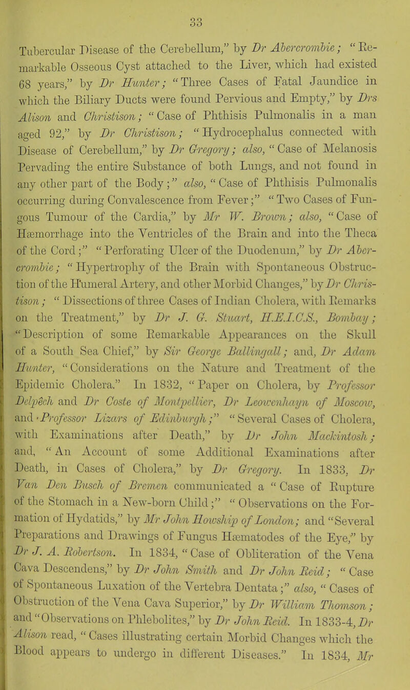 Tubercular Disease of the Cerebellum, by Dr Abercrombie; Re- markable Osseous Cyst attached to the Liver, which had existed 68 years, by Dr Hunter; Three Cases of Fatal Jaundice in which the Biliary Ducts were found Pervious and Empty, by Drs Alison and Christison;  Case of Phthisis Pulmonalis in a man aged 92, by Dr Christison; Hydrocephalus connected with Disease of Cerebellum/' by Dr Gregory ; also,  Case of Melanosis Pervading the entire Substance of both Lungs, and not found in any other part of the Body ; also,  Case of Phthisis Pulmonalis occurring during Convalescence from Fever;  Two Cases of Fun- gous Tumour of the Cardia, by Mr W. Brawn; also,  Case of Haemorrhage into the Ventricles of the Brain and into the Theca of the Cord;  Perforating Ulcer of the Duodenum, by Dr Aber- crombie;  Hypertrophy of the Brain with Spontaneous Obstruc- tion of the Humeral Artery, and other Morbid Changes, by Dr Chris- tison ;  Dissections of three Cases of Indian Cholera, with Remarks on the Treatment, by Dr J. G. Stuart, H.E.I.C.S., Bombay; Description of some Remarkable Appearances on the Skull of a South Sea Chief, by Sir George Balling all; and, Dr Adam Hunter,  Considerations on the Nature and Treatment of the Epidemic Cholera. In 1832,  Paper on Cholera, by Professor Delyech and Dr Coste of Montpellier, Dr Lcovxnhayn of Moscow, and • Prof essor Lizars of Edinburgh;  Several Cases of Cholera, with Examinations after Death, by Dr John Mackintosh; and,  An Account of some Additional Examinations after Death, in Cases of Cholera, by Dr Gregory. In 1833, Dr Van Den Busch of Bremen communicated a  Case of Rupture of the Stomach in a New-born Child;  Observations on the For- mation of Hydatids, by Mr John Howship of London; and Several Preparations and Drawings of Fungus Haematodes of the Eye, by Dr J. A. Robertson. In 1834,  Case of Obliteration of the Vena Cava Descendens, by Dr John Smith and Dr John Reid;  Case of Spontaneous Luxation of the Vertebra Dentata; also,  Cases of Obstruction of the Vena Cava Superior, by Dr William Thomson ; and  Observations on Phlebolites, by Dr John Reid. In 1833-4, Dr Alison read,  Cases illustrating certain Morbid Changes which the Blood appears to undergo in different Diseases. In 1834, Mr