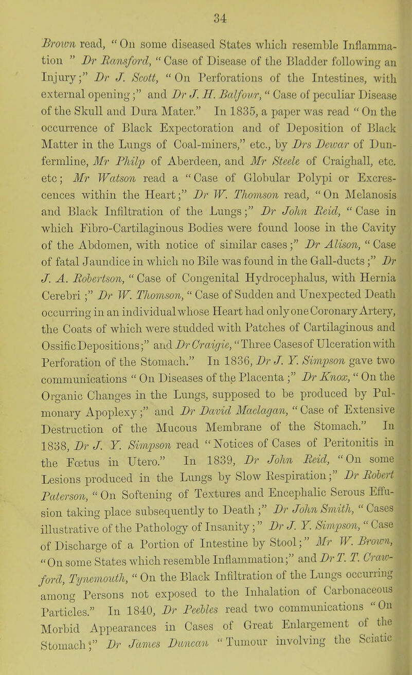 Brown read,  On some diseased States which resemble Inflamma- tion  Br Hansford,  Case of Disease of the Bladder following an Injury; Br J. Scott, On Perforations of the Intestines, with external opening; and Br J. H. Balfour,  Case of peculiar Disease of the Skull and Dura Mater. In 1835, a paper was read  On the occurrence of Black Expectoration and of Deposition of Black Matter in the Lungs of Coal-miners, etc., by Brs Bewar of Dun- fermline, Mr Bhilp of Aberdeen, and Mr Steele of Craighall, etc. etc; Mr Watson read a  Case of Globular Polypi or Excres- cences within the Heart; Br W. Thomson read, On Melanosis and Black Infiltration of the Lungs; Br John Reid,  Case in which Eibro-Cartilaginous Bodies were found loose in the Cavity of the Abdomen, with notice of similar cases ; Br Alison,  Case of fatal Jaundice in which no Bile was found in the Gall-ducts; Br J. A. Robertson,  Case of Congenital Hydrocephalus, with Hernia Cerebri; Br W. Thomson,  Case of Sudden and Unexpected Death occurring in an individual whose Heart had only one Coronary Artery, the Coats of which were studded with Patches of Cartilaginous and OssificDepositions; and BrCraigie, Three Cases of Ulceration with Perforation of the Stomach. In 1836, Br J. Y Simpson gave two communications  On Diseases of the Placenta ; Br Knox,  On the Organic Changes in the Lungs, supposed to be produced by Pul- monary Apoplexy; and Br Bavid Maclagan,  Case of Extensive Destruction of the Mucous Membrane of the Stomach. In 1838, Br J. Y. Simpson read Notices of Cases of Peritonitis in the Foetus in Utero. In 1839, Br John Reid, On some Lesions produced in the Lungs by Slow Eespiration; Br Robert; Baterson,  On Softening of Textures and Encephalic Serous Effu- sion taking place subsequently to Death ; Br John Sm ith,  Cases illustrative of the Pathology of Insanity; Br J. Y. Simpson,  Case of Discharge of a Portion of Intestine by Stool; Mr W. Broim, On some States which resemble Inflammation; and BrT T. Craw- ford, Tyncmouth, « On the Black Infiltration of the Lungs occurring among Persons not exposed to the Inhalation of Carbonaceous Particles. In 1840, Br Beetles read two communications On Morbid Appearances in Cases of Great Enlargement of the Stomach; Br James Buncan Tumour involving the Sciatic