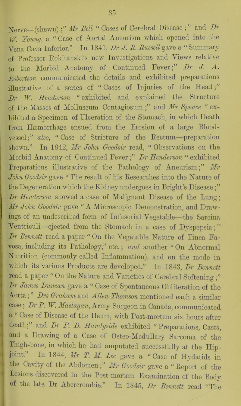 Serve (shewn); Mr Bell  Cases of Cerebral Disease ; and Dr W. Young, a  Case of Aortal Aneurism which opened into the Vena Cava Inferior. In 1841, Dr J. R Russell gave a  Summary of Professor Eokitanski's new Investigations and Views relative to the Morbid Anatomy of Continued Fever; Dr J. A. Robertson communicated the details and exhibited preparations illustrative of a series of  Cases of Injuries of the Head; Dr W. Henderson exhibited and explained the Structure of the Masses of Molluscum Contagiosum ; and Mr Spence  ex- hibited a Specimen of Ulceration of the Stomach, in which Death from Htemorrhage ensued from the Erosion of a large Blood- vessel ; also,  Case of Stricture of the Eectum—preparation shown. In 1842, Mr John Gooclsir read,  Observations on the Morbid Anatomy of Continued Fever; Dr Henderson exhibited Preparations illustrative of the Pathology of Aneurism; Mr John Goodsir gave  The result of his Eesearches into the Nature of the Degeneration which the Kidney undergoes in Blight's Disease; Dr Henderson showed a case of Malignant Disease of the Lung; Mr John Goodsir gave A Microscopic Demonstration, and Draw- ings of an undescribed form of Infusorial Vegetable—the Sarcina Ventriculi—ejected from the Stomach in a case of Dyspepsia; Dr Bennett read a paper  On the Vegetable Nature of Tinea Fa- vosa, including its Pathology, etc.; and another  On Abnormal Nutrition (commonly called Inflammation), and on the mode in which its various Products are developed  In 1843, Dr Bennett read a paper  On the Nature and Varieties of Cerebral Softening; Dr James Duncan gave a  Case of Spontaneous Obliteration of the Aorta; Drs Graham and Allen Thomson mentioned each a similar case; Dr P. W. Maclagan, Army Surgeon in Canada, communicated a  Case of Disease of the Ileum, with Post-mortem six hours after death; and Dr P. D. Handyside exhibited Preparations, Casts, and a Drawing of a Case of Osteo-Medullary Sarcoma of the Thigh-bone, in which he had amputated successfully at the Hip- joint. In 1844, Mr T. M Lee gave a Case of Hydatids in the Cavity of the Abdomen; Mr Goodsir gave a Report of the Lesions discovered in the Post-mortem Examination of the Body of the late Dr Abercrombie In 1845, Dr Bennett read The