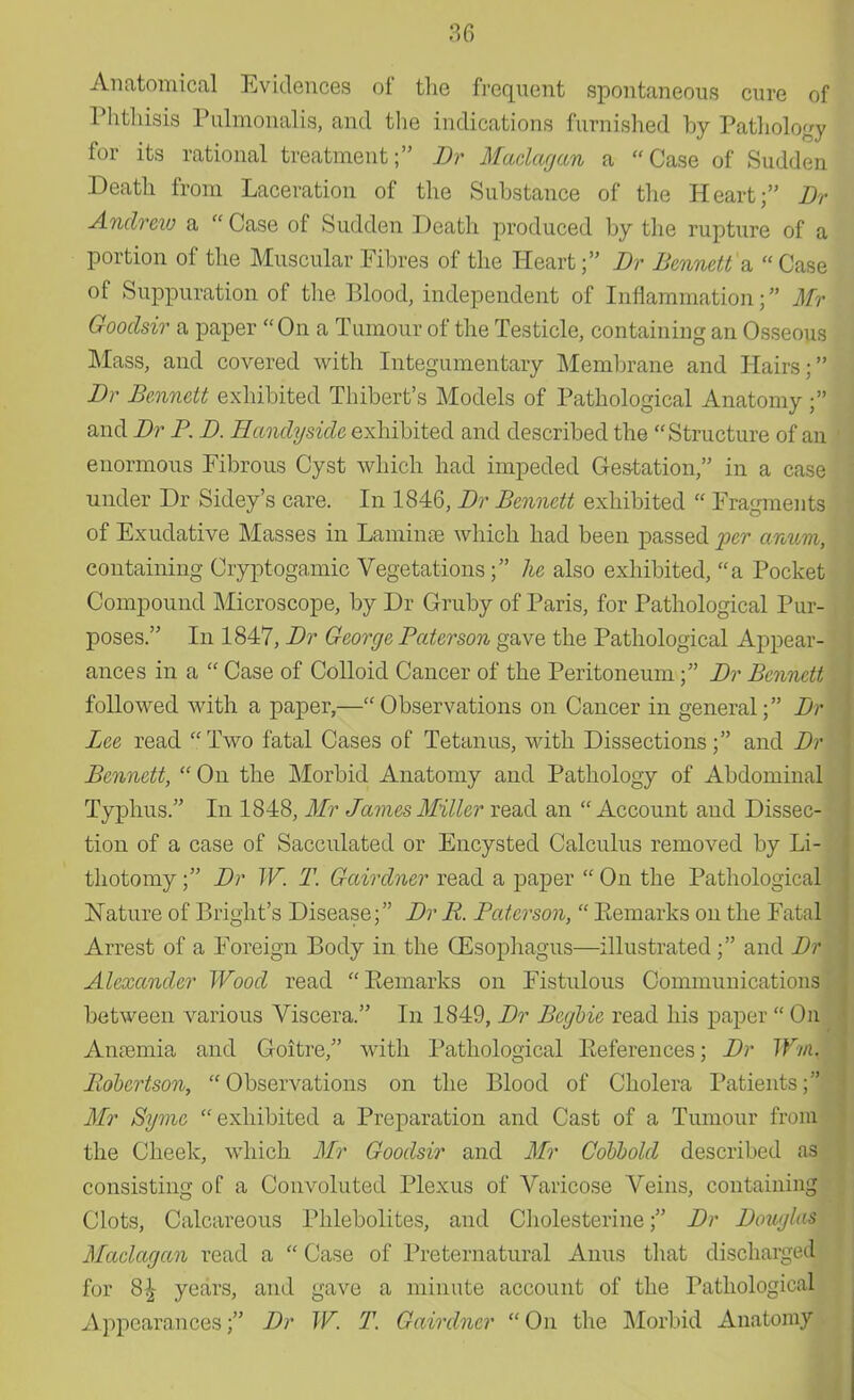 Anatomical Evidences of the frequent spontaneous cure of Phthisis Pulmonalis, and the indications furnished by Pathology for its rational treatment; Dr Maclagan a Case of Sudden Death from Laceration of the Substance of the Heart; Dr Andrew a Case of Sudden Death produced by the rupture of a portion of the Muscular Fibres of the Heart; Dr Bennett a  Case of Suppuration of the Blood, independent of Inflammation; Mr Gooclsir a paper On a Tumour of the Testicle, containing an Osseous Mass, and covered with Integumentary Membrane and Hairs; Dr Bennett exhibited Thibert's Models of Pathological Anatomy ; and Dr P. D. Hanclyside exhibited and described the Structure of an enormous Fibrous Cyst which had impeded Gestation, in a case under Dr Sidey's care. In 1846, Dr Bennett exhibited  Fragments of Exudative Masses in Laminpe which had been passed per anum, containing Cryptogamic Vegetations; he also exhibited, a Pocket Compound Microscope, by Dr Gruby of Paris, for Pathological Pur- poses. In 1847, Dr George Paterson gave the Pathological Appear- ances in a  Case of Colloid Cancer of the Peritoneum; Dr Bennett followed with a paper,—Observations on Cancer in general; Dr Lee read Two fatal Cases of Tetanus, with Dissections; and Dr Bennett,  On the Morbid Anatomy and Pathology of Abdominal Typhus. In 1848, Mr James Miller read an Account and Dissec- tion of a case of Sacculated or Encysted Calculus removed by Li-j thotomy; Dr W. T. Gairclner read a paper  On the Pathological Nature of Blight's Disease; Dr R. Paterson,  Remarks on the Fatal Arrest of a Foreign Body in the (Esophagus—illustrated ; and Dr Alexander Wood read Remarks on Fistulous Communications between various Viscera. In 1849, Dr Bcgbic read his paper  On! Amemia and Goitre, with Pathological References; Dr Wrm Robertson, Observations on the Blood of Cholera Patients;| Mr Syme exhibited a Preparation and Cast of a Tumour from the Cheek, which Mr Goodsir and Mr Cobbold described as consisting of a Convoluted Plexus of Varicose Veins, containing Clots, Calcareous Phlebolites, and Cholesterine; Dr Douglas Maclagan read a  Case of Preternatural Anus that discharged for 8£ years, and gave a minute account of the Pathological Appearances; Dr W. T. Gairdncr On the Morbid Anatomy