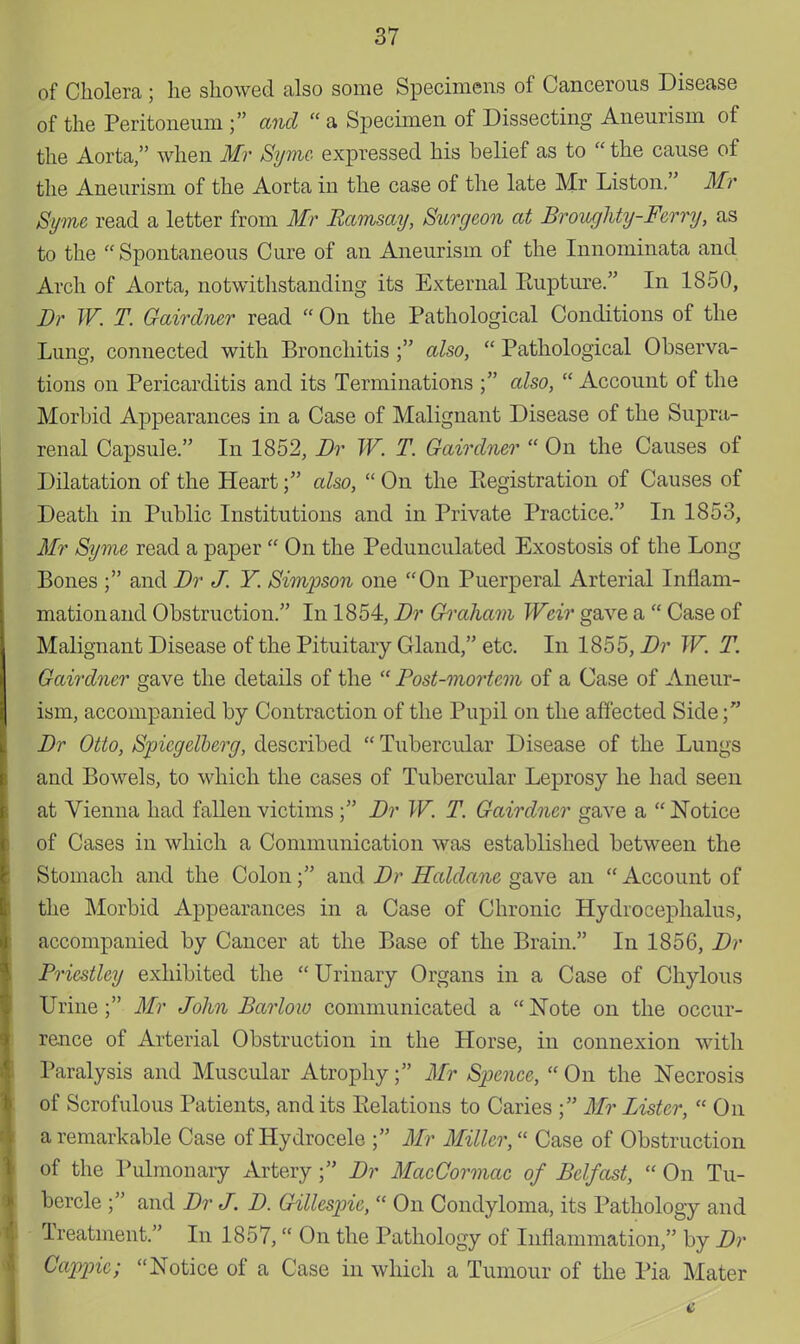 of Cholera ; he showed also some Specimens of Cancerous Disease of the Peritoneum ; and  a Specimen of Dissecting Aneurism of the Aorta, when Mr Syme expressed his belief as to  the cause of the Aneurism of the Aorta in the case of the late Mr Liston. Mr Syme read a letter from Mr Ramsay, Surgeon at Broughty-Ferry, as to the Spontaneous Cure of an Aneurism of the Innominata and Arch of Aorta, notwithstanding its External Eupture. In 1850, Dr W. T. Gairalner read  On the Pathological Conditions of the Lung, connected with Bronchitis ; also,  Pathological Observa- tions on Pericarditis and its Terminations ; also,  Account of the Morbid Appearances in a Case of Malignant Disease of the Supra- renal Capsule. In 1852, Dr W. T. Gairalner  On the Causes of Dilatation of the Heartalso,  On the Eegistration of Causes of Death in Public Institutions and in Private Practice. In 1853, Mr Syme read a paper  On the Pedunculated Exostosis of the Long Bones ; and Dr J. Y. Simpson one On Puerperal Arterial Inflam- mation and Obstruction. In 1854, Dr Graham Weir gave a  Case of Malignant Disease of the Pituitary Gland, etc. In 1855, Dr W. T. Gairdner gave the details of the  Post-mortem of a Case of Aneur- ism, accompanied by Contraction of the Pupil on the affected Side; Dr Otto, Spicgelberg, described  Tubercular Disease of the Lungs and Bowels, to which the cases of Tubercular Leprosy he had seen at Vienna had fallen victims ; Dr W. T. Gairdner gave a  Notice of Cases in which a Communication was established between the Stomach and the Colon; and Dr Haldane gave an  Account of the Morbid Appearances in a Case of Chronic Hydrocephalus, accompanied by Cancer at the Base of the Brain. In 1856, Dr Priestley exhibited the  Urinary Organs in a Case of Chylous Urine ; Mr John Barlow communicated a  Note on the occur- rence of Arterial Obstruction in the Horse, in connexion with Paralysis and Muscular Atrophy; Mr Spence,  On the Necrosis of Scrofulous Patients, and its Relations to Caries ; Mr Lister,  On a remarkable Case of Hydrocele ; Mr Miller, Case of Obstruction of the Pulmonary Artery; Dr MacCormac of Belfast,  On Tu- bercle ; and Dr J. D. Gillespie,  On Condyloma, its Pathology and Treatment. In 1857, On the Pathology of Inflammation, by Dr Cappic; Notice of a Case in which a Tumour of the Pia Mater