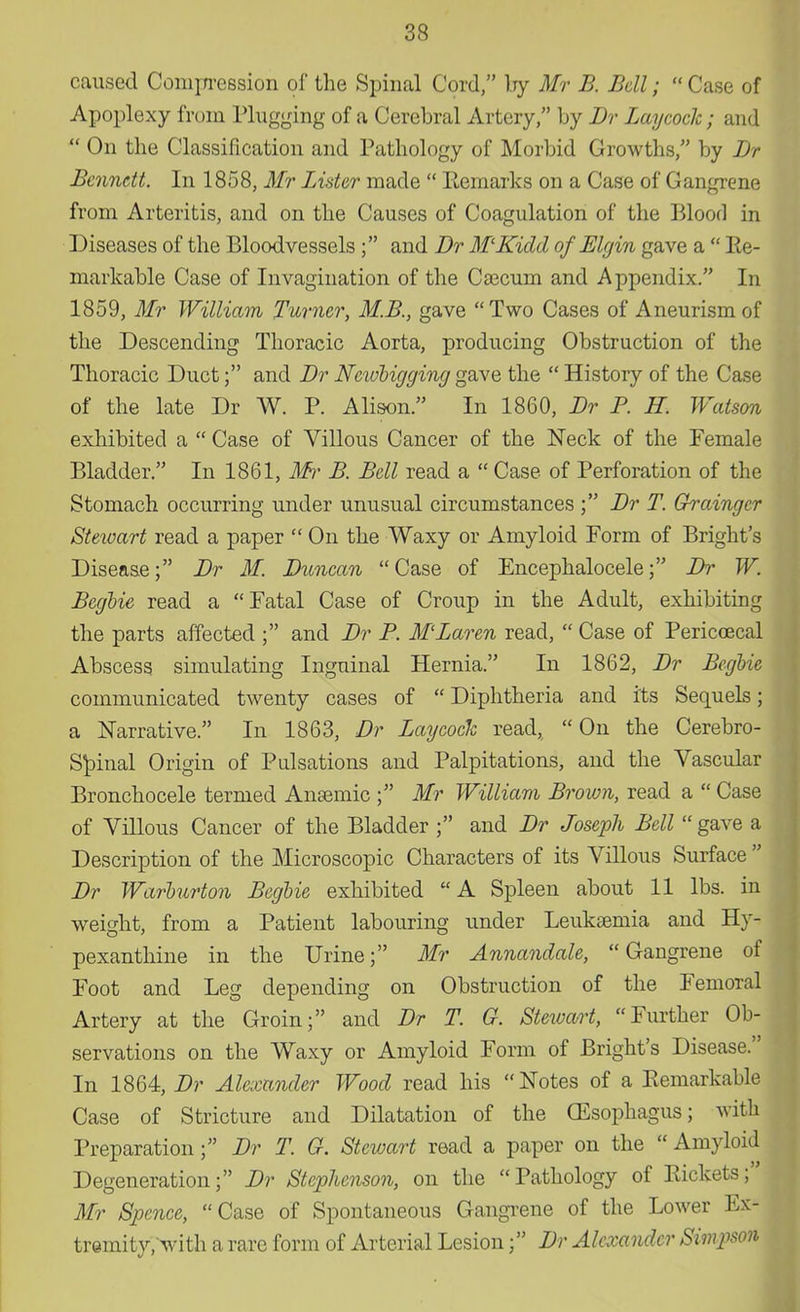 caused Compression of the Spinal Cord, by Mr B. Bell;  Case of Apoplexy from Plugging of a Cerebral Artery, by Br BaycocJc; and  On the Classification and Pathology of Morbid Growths, by Br Bennett. In 1858, Mr Lister made  Remarks on a Case of Gangrene from Arteritis, and on the Causes of Coagulation of the Blood in Diseases of the Bloodvessels ; and Dr M'Kidd of Elgin gave a  Re- markable Case of Invagination of the Caecum and Appendix. In 1859, Mr William Turner, M.B., gave Two Cases of Aneurism of the Descending Thoracic Aorta, producing Obstruction of the Thoracic Duct; and Br Ncwbigging gave the  History of the Case of the late Dr W. P. Alison. In 1860, Br P. H. Watson exhibited a  Case of Villous Cancer of the Neck of the Female Bladder. In 1861, Mr B. Bell read a  Case of Perforation of the Stomach occurring under unusual circumstances ; Br T. Grainger Steivart read a paper  On the Waxy or Amyloid Form of Bright's Disease; Br M. Duncan Case of Encephalocele; Dr W. Begbie read a Fatal Case of Croup in the Adult, exhibiting the parts affected ; and Dr P. M'Zaren read,  Case of Pericoecal Abscess simulating Inguinal Hernia. In 1862, Dr Begbie communicated twenty cases of  Diphtheria and its Sequels; a Narrative. In 1863, Br Lay cock read,  On the Cerebro- spinal Origin of Pulsations and Palpitations, and the Vascular Bronchocele termed Anaemic ; Mr William Brown, read a  Case of Villous Cancer of the Bladder ; and Br Joseph Bell  gave a Description of the Microscopic Characters of its Villous Surface  Dr Warburton Begbie exhibited A Spleen about 11 lbs. in weight, from a Patient labouring under Leukaemia and Hy- pexanthine in the Urine; Mr Annandale, Gangrene of Foot and Leg depending on Obstruction of the Femoral Artery at the Groin; and Br T. G. Stewart, Further Ob- servations on the Waxy or Amyloid Form of Bright's Disease. In 1864, Br Alexander Wood read his Notes of a Remarkable Case of Stricture and Dilatation of the (Esophagus; with Preparation; Br T. G. Stewart read a paper on the  Amyloid Degeneration; Br Stephenson, on the Pathology of Rickets; Mr Spence, Case of Spontaneous Gangrene of the Lower Ex- tremity/with a rare form of Arterial Lesion; Br Alexander Sin^son