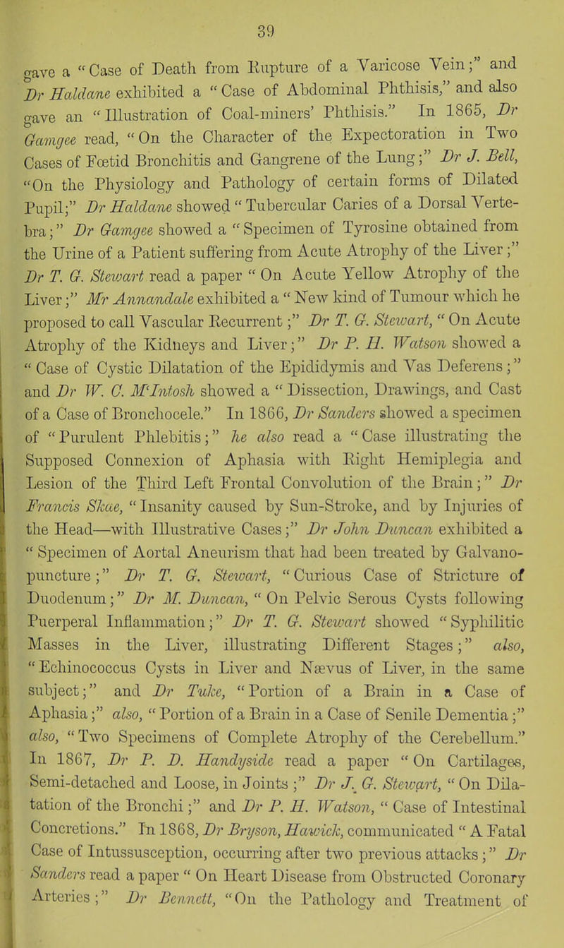 gave a Case of Death from Rupture of a Varicose Vein; and Br Haldane exhibited a  Case of Abdominal Phthisis, and also gave an Illustration of Coal-miners' Phthisis. In 1865, Br Gamgee read, On the Character of the Expectoration in Two Cases of Foetid Bronchitis and Gangrene of the Lung; Br J. Bell, On the Physiology and Pathology of certain forms of Dilated Pupil; Br Haldane showed  Tubercular Caries of a Dorsal Verte- bra ; Br Gamgee showed a  Specimen of Tyrosine obtained from the Urine of a Patient suffering from Acute Atrophy of the Liver ; Br T. G. Stewart read a paper  On Acute Yellow Atrophy of the Liver; Mr Annandale exhibited a  New kind of Tumour which he proposed to call Vascular Recurrent; Br T. G. Stewart,  On Acute Atrophy of the Kidneys and Liver; Br P. II. Watson showed a I Case of Cystic Dilatation of the Epididymis and Vas Deferens ; and Br W. C. M'Intosh showed a  Dissection, Drawings, and Cast of a Case of Bronchocele. In 1866, Br Sanders showed a specimen of Purulent Phlebitis; he also read a Case illustrating the Supposed Connexion of Aphasia with Right Hemiplegia and Lesion of the Third Left Erontal Convolution of the Brain; Br Francis Skae,  Insanity caused by Sun-Stroke, and by Injuries of the Head—with Illustrative Cases; Br John Buncan exhibited a | Specimen of Aortal Aneurism that had been treated by Galvano- puncture; Br T. G. Stewart,  Curious Case of Stricture of Duodenum; Br M. Buncan,  On Pelvic Serous Cysts following Puerperal Inflammation; Br T. G. Stewart showed  Syphilitic Masses in the Liver, illustrating Different Stages; also,  Echinococcus Cysts in Liver and Nasvus of Liver, in the same subject; and Br Tukc, Portion of a Brain in a Case of Aphasia; also,  Portion of a Brain in a Case of Senile Dementia; also,  Two Specimens of Complete Atrophy of the Cerebellum. In 1867, Br P. B. Handysidc read a paper  On Cartilages, Semi-detached and Loose, in Joints ; Br J. G. Stewart,  On Dila- tation of the Bronchi; and Br P. H. Watson,  Case of Intestinal Concretions. In 1868, Br Bryson, Hawick, communicated  A Fatal Case of Intussusception, occurring after two previous attacks; Br Sanders read a paper  On Heart Disease from Obstructed Coronary Arteries; Br Bennett, On the Pathology and Treatment of
