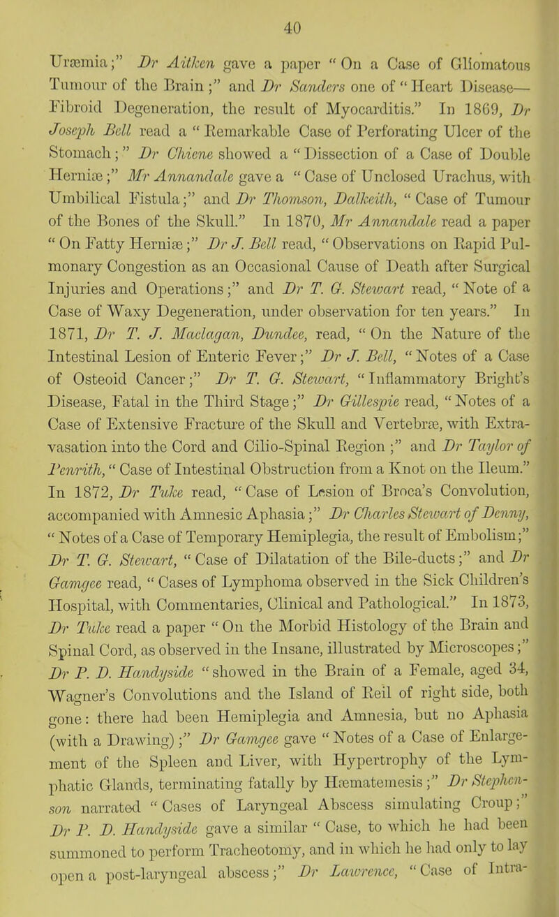 Uraemia; Dr Aithcn gave a paper On a Case of Gliomatous Tumour of the Brain f and Dr Sanders one of Heart Disease— Fibroid Degeneration, the result of Myocarditis. In 18G9, Dr Joseph Bell read a  Remarkable Case of Perforating Ulcer of the Stomach ;  Dr Chiene showed a  Dissection of a Case of Double Hernias; Mr Annandale gave a  Case of Unclosed Urachus, with Umbilical Fistula; and Dr Thomson, Dalkeith,  Case of Tumour of the Bones of the Skull. In 1870, Mr Annandale read a paper  On Fatty Hernias; Dr J. Bell read,  Observations on Piapid Pul- monary Congestion as an Occasional Cause of Death after Surgical Injuries and Operations; and Dr T. G. Stewart read,  Note of a Case of Waxy Degeneration, under observation for ten years. In 1871, Dr T. J. Maclagan, Dundee, read,  On the Nature of the Intestinal Lesion of Enteric Fever; Dr J. Bell, Notes of a Case of Osteoid Cancer; Dr T. G. Stewart,  Inflammatory Bright's Disease, Fatal in the Third Stage; Dr Gillespie read,  Notes of a Case of Extensive Fracture of the Skull and Vertebras, with Extra- vasation into the Cord and Cilio-Spinal Eegion ; and Dr Taylor of Benrith, Case of Intestinal Obstruction from a Knot on the Ileum. In 1872, Dr Tulze read, Case of Lesion of Broca's Convolution, accompanied with Amnesic Aphasia; Dr Charles Stewart of Denny,  Notes of a Case of Temporary Hemiplegia, the result of Embolism; Dr T. G. Stewart,  Case of Dilatation of the Bile-ducts; and Dr Gamgee read,  Cases of Lymphoma observed in the Sick Children's Hospital, with Commentaries, Clinical and Pathological. In 1873, Dr Take read a paper  On the Morbid Histology of the Brain and Spinal Cord, as observed in the Insane, illustrated by Microscopes; Dr B. D. Handyside  showed in the Brain of a Female, aged 34, Warner's Convolutions and the Island of Eeil of right side, both gone: there had been Hemiplegia and Amnesia, but no Aphasia (with a Drawing); Dr Gamgee gave  Notes of a Case of Enlarge- ment of the Spleen and Liver, with Hypertrophy of the Lym- phatic Glands, terminating fatally by Hrematemesis; Dr Stephen- son narrated  Cases of Laryngeal Abscess simulating Croup; Dr B. D. Handyside gave a similar  Case, to which he had been summoned to perform Tracheotomy, and in which lie had only to lay open a post-laryngeal abscess; Dr Lawrence, Case of Intra-