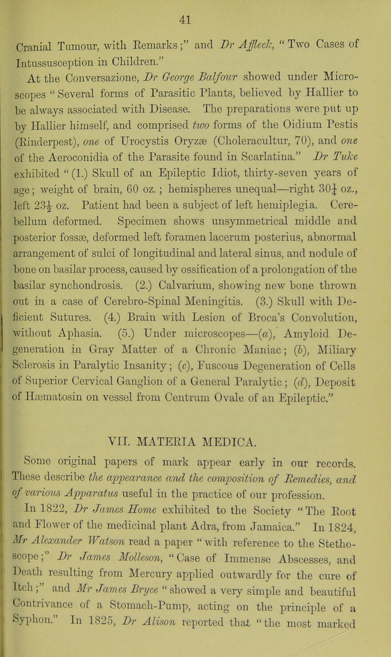 Cranial Tumour, with Remarks; and Br A fleck, Two Cases of Intussusception in Children. At the Conversazione, Br George, Balfour showed under Micro- scopes  Several forms of Parasitic Plants, believed by Hallier to be always associated with Disease. The preparations were put up by Hallier himself, and comprised two forms of the Oidium Pestis (Rinderpest), one of Urocystis Oryzse (Choleracultur, 70), and one of the Aeroconidia of the Parasite found in Scarlatina. Br Tid e exhibited  (1.) Skull of an Epileptic Idiot, thirty-seven years of age; weight of brain, 60 oz.; hemispheres unequal—right 30£ oz., left 23£ oz. Patient had been a subject of left hemiplegia. Cere- bellum deformed. Specimen shows unsymmetrical middle and posterior fossaa, deformed left foramen lacerum posterius, abnormal arrangement of sulci of longitudinal and lateral sinus, and nodule of bone on basilar process, caused by ossification of a prolongation of the basilar synchondrosis. (2.) Calvarium, showing new bone thrown out in a case of Cerebro-Spinal Meningitis. (3.) Skull with De- ficient Sutures. (4.) Brain with Lesion of Broca's Convolution, without Aphasia. (5.) Under microscopes—(a), Amyloid De- generation in Gray Matter of a Chronic Maniac; (&), Miliary Sclerosis in Paralytic Insanity; (c), Fuscous Degeneration of Cells of Superior Cervical Ganglion of a General Paralytic; (d), Deposit of Haematosin on vessel from Centrum Ovale of an Epileptic. VII. MATERIA MEDICA. Some original papers of mark appear early in our records. These describe the appearance and the composition of Remedies, and of various Apparatus useful in the practice of our profession. In 1822, Br James Home exhibited to the Society The Root and Plower of the medicinal plant Adra, from Jamaica. In 1824, Mr Alexander Watson read a paper  with reference to the Stetho- scope; Br James Molleson, Case of Immense Abscesses, and Death resulting from Mercury applied outwardly for the cure of Itch ; and Mr James Bryce showed a very simple and beautiful Contrivance of a Stomach-Pump, acting on the principle of a Syphon. In 1825, Br Alison reported that the most marked