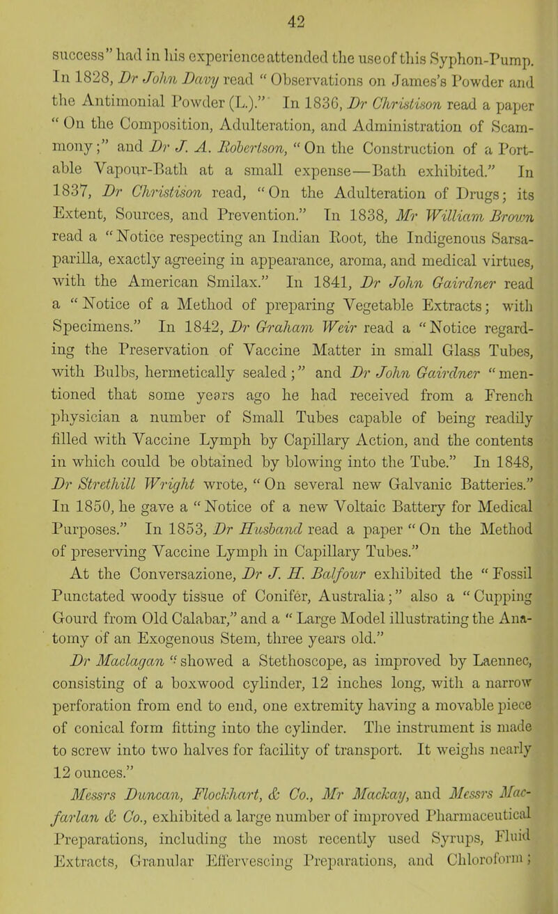 success had in his experience attended the useof this Syphon-Pump. In 1828, Br John Davy read  Observations on James's Powder and the Antimonial Powder (L.). In 183G, Br Christison read a paper  On the Composition, Adulteration, and Administration of Scam- mony; and Br J. A. Robertson, On the Construction of a Port- able Vapour-Bath at a small expense—Bath exhibited. In 1837, Br Christison read, On the Adulteration of Drags; its Extent, Sources, and Prevention. In 1838, Mr William Brown read a  Notice respecting an Indian Root, the Indigenous Sarsa- parilla, exactly agreeing in appearance, aroma, and medical virtues, with the American Smilax. In 1841, Br John Gairdner read a  Notice of a Method of preparing Vegetable Extracts; with Specimens. In 1842, Br Graham Weir read a Notice regard- ing the Preservation of Vaccine Matter in small Glass Tubes, with Bulbs, hermetically sealed ; and Br John Gairdner  men- tioned that some years ago he had received from a French physician a number of Small Tubes capable of being readily filled with Vaccine Lymph by Capillary Action, and the contents in which could be obtained by blowing into the Tube. In 1848, Br Strethill Wright wrote,  On several new Galvanic Batteries. In 1850, he gave a Notice of a new Voltaic Battery for Medical Purposes. In 1853, Br Husband read a paper On the Method of preserving Vaccine Lymph in Capillary Tubes. At the Conversazione, Br J. H. Balfour exhibited the  Fossil Punctated woody tissue of Conifer, Australia; also a  Cupping Gourd from Old Calabar, and a  Large Model illustrating the Ana- tomy of an Exogenous Stem, three years old. Br Maclagan  showed a Stethoscope, as improved by Laennec, consisting of a boxwood cylinder, 12 inches long, with a narrow perforation from end to end, one extremity having a movable piece of conical form fitting into the cylinder. The instrument is made to screw into two halves for facility of transport. It weighs nearly 12 ounces. Messrs Buncan, Flockhart, & Co., Mr Mackay, and Messrs Mac- farlan & Co., exhibited a large number of improved Pharmaceutical Preparations, including the most recently used Syrups, Fluid Extracts, Granular Effervescing Preparations, and Chloroform;