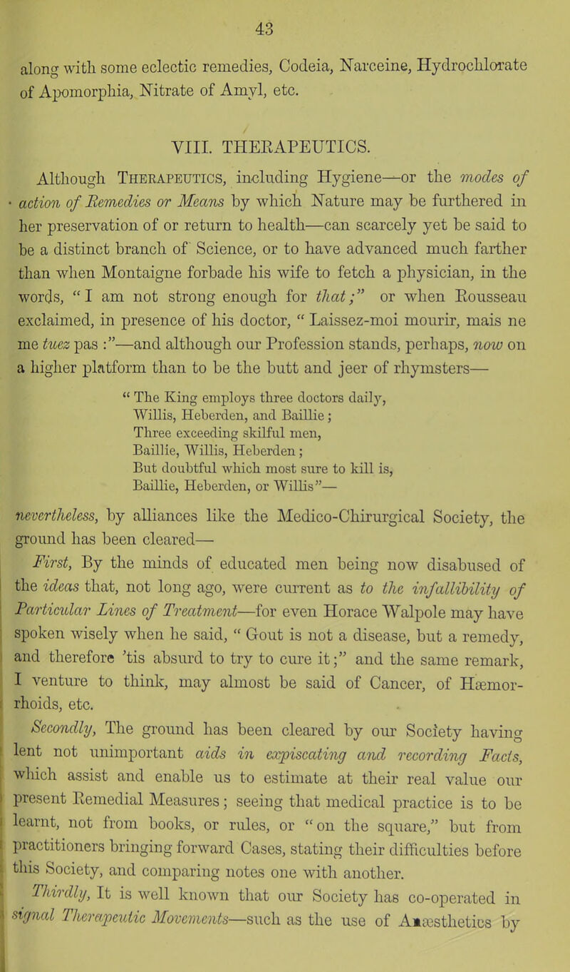 along with some eclectic remedies, Codeia, Narceine, Hydroclilorate of Apomorphia, Nitrate of Amyl, etc. VIII. THERAPEUTICS. Although Therapeutics, including Hygiene—or the modes of - action of Remedies or Means by which Nature may be furthered in her preservation of or return to health—can scarcely yet be said to be a distinct branch of Science, or to have advanced much farther than when Montaigne forbade his wife to fetch a physician, in the words, I am not strong enough for that; or when Rousseau exclaimed, in presence of his doctor,  Laissez-moi mourir, mais ne me tuez pas :—and although our Profession stands, perhaps, now on a higher platform than to be the butt and jeer of rhymsters— u The King employs three doctors daily, Willis, Heberden, and Baillie; Three exceeding skilful men, Baillie, Willis, Heberden; But doubtful which most sure to kill is, Baillie, Heberden, or WilHs— nevertheless, by alliances like the Medico-Chirurgical Society, the ground has been cleared— First, By the minds of educated men being now disabused of the ideas that, not long ago, were current as to the infallibility of Particular Lines of Treatment—for even Horace Walpole may have spoken wisely when he said,  Gout is not a disease, but a remedy, and therefore 'tis absurd to try to cure it; and the same remark, I venture to think, may almost be said of Cancer, of Htenior- rhoids, etc. Secondly, The groimd has been cleared by our Society having lent not unimportant aids in cxpiscating and recording Facts, which assist and enable us to estimate at their real value our present Remedial Measures; seeing that medical practice is to be learnt, not from books, or rules, or on the square, but from practitioners bringing forward Cases, stating their difficulties before this Society, and comparing notes one with another. Thirdly, It is well known that our Society has co-operated in signal Therapeutic Movements—such as the use of Anaesthetics by