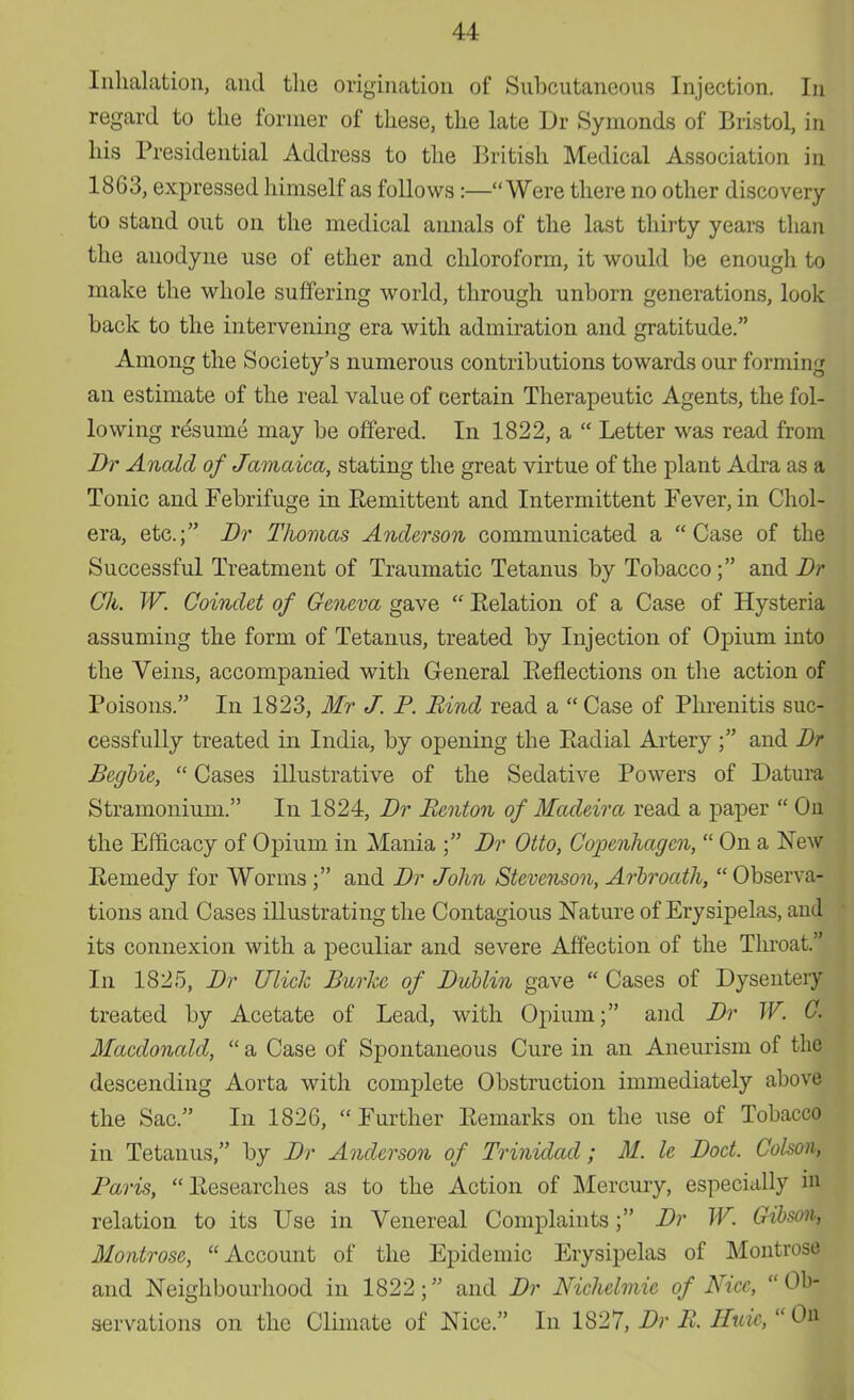 Inhalation, and the origination of Subcutaneous Injection. In regard to the former of these, the late Dr Symonds of Bristol, in his Presidential Address to the British Medical Association in 1863, expressed himself as follows:—Were there no other discovery to stand out on the medical annals of the last thirty years than the anodyne use of ether and chloroform, it would be enough to make the whole suffering world, through unborn generations, look back to the intervening era with admiration and gratitude. Among the Society's numerous contributions towards our forming an estimate of the real value of certain Therapeutic Agents, the fol- lowing resume may be offered. In 1822, a  Letter was read from Br Anald of Jamaica, stating the great virtue of the plant Adra as a Tonic and Febrifuge in Eemittent and Intermittent Fever, in Chol- era, etc.; Br Thomas Anderson communicated a Case of the Successful Treatment of Traumatic Tetanus by Tobacco; and Dr Gh. W. Coindet of Geneva gave  Eelation of a Case of Hysteria assuming the form of Tetanus, treated by Injection of Opium into the Veins, accompanied with General Eefiections on the action of Poisons. In 1823, Mr J. P. Rind read a  Case of Phrenitis suc- cessfully treated in India, by opening the Eadial Artery ; and Dr Begbie,  Cases illustrative of the Sedative Powers of Datura Stramonium. In 1824, Br Benton of Madeira read a paper  On the Efficacy of Opium in Mania ; Br Otto, Copenhagen,  On a New Eemedy for Worms ; and Br John Stevenson, Arbroath,  Observa- tions and Cases illustrating the Contagious Nature of Erysipelas, and its connexion with a peculiar and severe Affection of the Throat.' In 1825, Br Ulick Burke of Bublin gave  Cases of Dysentery treated by Acetate of Lead, with Opium; and Br W. G. Macdonald,  a Case of Spontaneous Cure in an Aneurism of the descending Aorta with complete Obstruction immediately ahove the Sac. In 1826, Further Remarks on the use of Tobacco in Tetanus, by Br Anderson of Trinidad; M. Ic Boct. Colson, Paris, Researches as to the Action of Mercury, especially in relation to its Use in Venereal Complaints; Br W. Gibson, Montrose, Account of the Epidemic Erysipelas of Montrose and Neighbourhood in 1822; and Br Nichelmie of Nice, Ob- servations on the Climate of Nice. In 1827, Br B. Huie, On