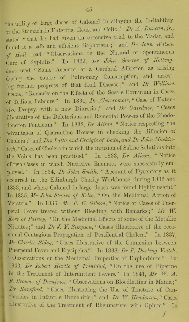 the utility of large doses of Calomel in allaying the Irritability of the Stomach in Enteritis, Ileus, and Colic; Br A. Duncan, jr., stated that he had given an extensive trial to the Madar, and found it a safe and efficient diaphoretic; and Br John Wilson of Hull read Observations on the Natural or Spontaneous Cure of Syphilis. In 1829, Br John Storrer of Notting- ham read Some Account of a Cerebral Affection as arising during the course of Pulmonary Consumption, and arrest- ing further progress of that fatal Disease ; and Br William Young,  Remarks on the Effects of the Secale Comutum in Cases of Tedious Labours. In 1831, Br Abercrombie,  Case of Exten- sive Dropsy, with a new Diuretic ; and Br Gairdncr,  Cases illustrative of the Deleterious and Remedial Powers of the Rhodo- dendron Ponticum. In 1832, Br Alison,  Notice respecting the advantages of Quarantine Houses in checking the diffusion of Cholera; and Brs Latta and Craigie of Leith, and Br John Mackin- tosh, Cases of Cholera in which the infusion of Saline Solutions into the Veins has been practised. In 1833, Br Alison,  Notice of two Cases in which Nutritive Enemata were successfully em- ployed. In 1834, Br John Smith,  Account of Dysentery as it occurred in the Edinburgh Charity Workhouse, during 1832 and 1833, and where Calomel in large doses was found highly useful. In 1835, Mr John Stuart of Kelso,  On the Medicinal Action of Veratria. In 1836, Mr P. C. Gibson,  Notice of Cases of Puer- peral Fever treated without Bleeding, with Remarks; Mr W. Kerr of Paisley,  On the Medicinal Effects of some of the Metallic Nitrates; and Br J. Y. Simpson, Cases illustrative of the occa- sional Contagious Propagation of Pestilential Cholera. In 1837, Mr Charles Sidcy,  Cases illustrative of the Connexion between Puerperal Fever and Erysipelas. In 1838, Br P. Barling Vcitch,  Observations on the Medicinal Properties of Euphorbium. In 1840, Br Robert Hartle of Trinidad,  On the use of Pipeline in the Treatment of Intermittent Fevers. In 1841, Mr W. A. F. Browne of Bumfries,  Observations on Bloodletting in Mania; Br Pansford,  Cases illustrating the Use of Tincture of Can- tharides in Infantile Bronchitis ; and Br W. Henderson, * Cases illustrative of the Treatment of Rheumatism with Opium. In /