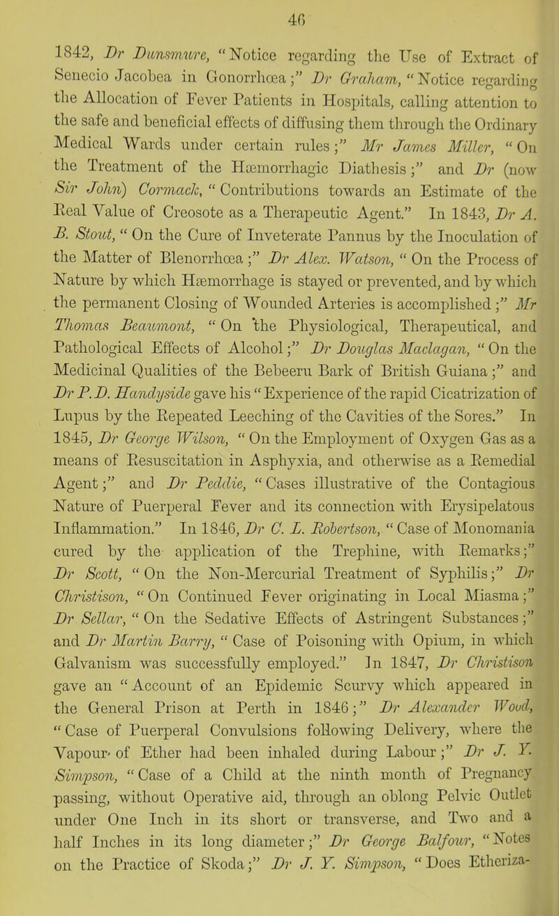 40 1842, Dr Dunsmure, Notice regarding the Use of Extract of Senecio Jacobea in Gonorrhoea f Dr Graham, Notice regarding the Allocation of Fever Patients in Hospitals, calling attention to the safe and beneficial effects of diffusing them through the Ordinary Medical Wards under certain rules ; Mr James Miller,  On the Treatment of the Haamorrhagic Diathesisand Dr (now Sir John) CormacJc,  Contributions towards an Estimate of the Eeal Value of Creosote as a Therapeutic Agent. In 1843, Dr A. B. Stout,  On the Cure of Inveterate Pannus by the Inoculation of the Matter of Blenorrhoea ; Dr Alex. Watson,  On the Process of Nature by which Haemorrhage is stayed or prevented, and by which the permanent Closing of Wounded Arteries is accomplished ; Mr Thomas Beaumont,  On 'the Physiological, Therapeutical, and Pathological Effects of AlcoholDr Douglas Maclagan,  On the Medicinal Qualities of the Bebeeru Bark of British Guiana; and Dr P. D. Handyside gave his  Experience of the rapid Cicatrization of Lupus by the Eepeated Leeching of the Cavities of the Sores. In 1845, Dr George Wilson,  On the Employment of Oxygen Gas as a means of Resuscitation in Asphyxia, and otherwise as a Eemedial Agent; and Dr Feddie,  Cases illustrative of the Contagious Nature of Puerperal Fever and its connection with Erysipelatous Inflammation. In 1846, Dr C. L. Robertson,  Case of Monomania cured by the application of the Trephine, with Bernarks; Dr Scott,  On the Non-Mercurial Treatment of Syphilis; Dr Christison, On Continued Fever originating in Local Miasma; Dr Sellar,  On the Sedative Effects of Astringent Substances; and Dr Martin Barry,  Case of Poisoning with Opium, in which Galvanism was successfully employed. In 1847, Dr Christison gave an Account of an Epidemic Scurvy which appeared in the General Prison at Perth in 1846; Dr Alexander Woud, Case of Puerperal Convulsions following Delivery, where the Vapour- of Ether had been inhaled during Labour; Dr J. Y Simpson, Case of a Child at the ninth month of Pregnancy passing, without Operative aid, through an oblong Pelvic Outlet under One Inch in its short or transverse, and Two and a half Inches in its long diameter; Dr George Balfour, Notes on the Practice of Skoda; Dr J. Y Simpson,  Does Etheriza-