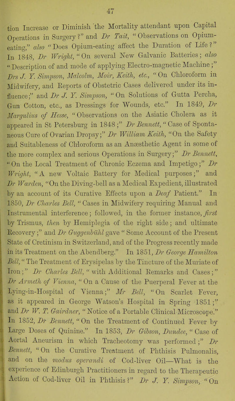 tion Increase or Diminish 'the Mortality attendant upon Capital Operations in Surgery ? and Dr Tait,  Observations on Opium- eating also  Does Opium-eating affect the Duration of Life ? In 1848, Dr Wright,  On several New Galvanic Batteries; also Description of and mode of applying Electro-magnetic Machine; Drs J. Y Simpson, Malcolm, Moir, Keith, etc.,  On Chloroform in Midwifery, and Reports of Obstetric Cases delivered under its in- fluence; and Dr J. Y. Simpson, On Solutions of Gutta Percha, Gun Cotton, etc., as Dressings for Wounds, etc. In 1849, Dr Margulnts of Hesse,  Observations on the Asiatic Cholera as it appeared in St Petersburg in 1848 ; Dr Bennett,  Case of Sponta- neous Cure of Ovarian Dropsy; Dr William Keith, On the Safety and Suitableness of Chloroform as an Anaesthetic Agent in some of the more complex and serious Operations in Surgery; Dr Bennett, On the Local Treatment of Chronic Eczema and Impetigo; Dr Wright, A new Voltaic Battery for Medical purposes; and Dr Warden, On the Diving-bell as a Medical Expedient, illustrated by an account of its Curative Effects upon a Deaf Patient. In 1850, Dr Charles Bell,  Cases in Midwifery requiring Manual and Instrumental interference; followed, in the former instance,first by Trismus, then by Hemiplegia of the right side; and ultimate Eecovery; and Dr Guggenbuld gave  Some Account of the Present State of Cretinism in Switzerland, and of the Progress recently made in its Treatment on the Abendberg. In 1851, Dr George Hamilton Bell, The Treatment of Erysipelas by the Tincture of the Muriate of Iron; Dr Charles Bell,  with Additional Remarks and Cases; Dr Armeth of Vienna,  On a Cause of the Puerperal Fever at the Lying-in-Hospital of Vienna; Mr Bell, On Scarlet Fever, as it appeared in George Watson's Hospital in Spring 1851; and Dr W. T. Gairdncr,  Notice of a Portable Clinical Microscope. In 1852, Dr Bennett,  On the Treatment of Continued Fever by Large Doses of Quinine. In 1853, Dr Gibson, Dundee,  Case of Aortal Aneurism in which Tracheotomy was performed; Dr Bennett, On the Curative Treatment of Phthisis Pulmonalis, and on the modus operandi of Cod-liver Oil—What is the experience of Edinburgh Practitioners in regard to the Therapeutic Action of Cod-liver Oil in Phthisis? Dr J. Y. Simpson, On