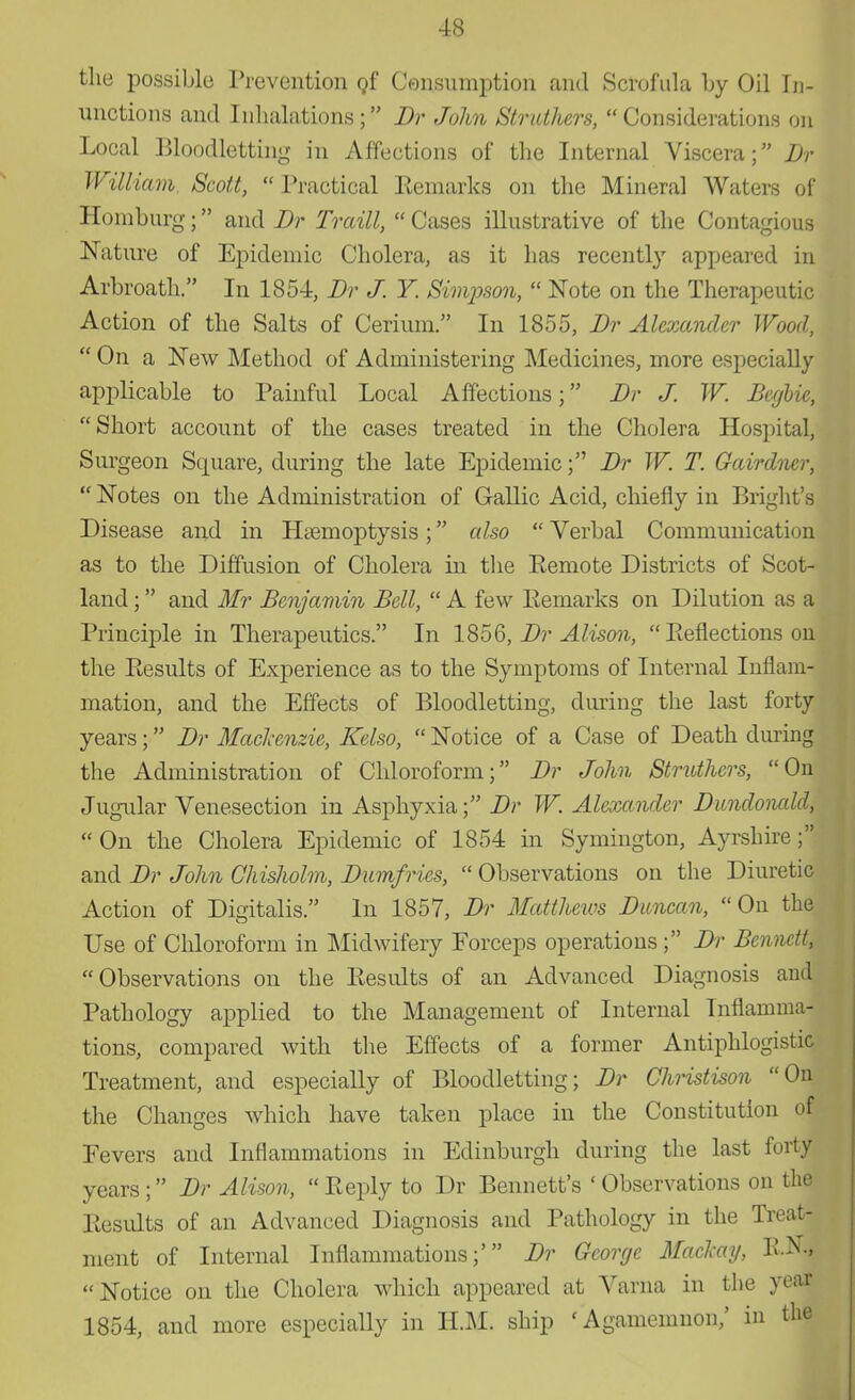 the possible Prevention of Consumption and Scrofula by Oil In- unctions and Inhalations; Dr John Strutters, Considerations on Local Bloodletting in Affections of the Internal Viscera; Dr William Scott,  Practical Remarks on the Mineral Waters of Homburg; and Dr Traill,  Cases illustrative of the Contagious Nature of Epidemic Cholera, as it has recently appeared in Arbroath. In 1854, Dr J. Y. Simpson,  Note on the Therapeutic Action of the Salts of Cerium. In 1855, Dr Alexander Wood,  On a New Method of Administering Medicines, more especially applicable to Painful Local Affections; Dr J. W. Beglie,  Short account of the cases treated in the Cholera Hospital, Surgeon Square, during the late Epidemic; Dr W. T. Gairdner,  Notes on the Administration of Gallic Acid, chiefly in Blight's Disease and in Haemoptysis; also  Verbal Communication as to the Diffusion of Cholera in the Eemote Districts of Scot- land ; and Mr Benjamin Bell,  A few Remarks on Dilution as a Principle in Therapeutics. In 1856, Dr Alison,  Reflections on the Results of Experience as to the Symptoms of Internal Inflam- mation, and the Effects of Bloodletting, during the last forty years; Dr Mackenzie, Kelso,  Notice of a Case of Death during the Administration of Chloroform; Dr John Stmthers, On Jugular Venesection in Asphyxia; Dr W. Alexander Dundonald, On the Cholera Epidemic of 1854 in Symington, Ayrshire; and Dr John Chisholm, Dumfries,  Observations on the Diuretic Action of Digitalis. In 1857, Dr Matthews Duncan, On the Use of Chloroform in Midwifery Forceps operations; Dr Bennett, Observations on the Results of an Advanced Diagnosis and Pathology applied to the Management of Internal Inflamma- tions, compared with the Effects of a former Antiphlogistic Treatment, and especially of Bloodletting; Dr Ch-istison 01 the Changes which have taken place in the Constitution oj Eevers and Inflammations in Edinburgh during the last forty years ; Dr Alison,  Reply to Dr Bennett's ' Observations on the Results of an Advanced Diagnosis and Pathology in the Treat- ment of Internal Inflammations;' Dr George Mad-ay, B.N| Notice on the Cholera which appeared at Varna in the yeai 1854, and more especially in H.M. ship 'Agamemnon,' in tlie