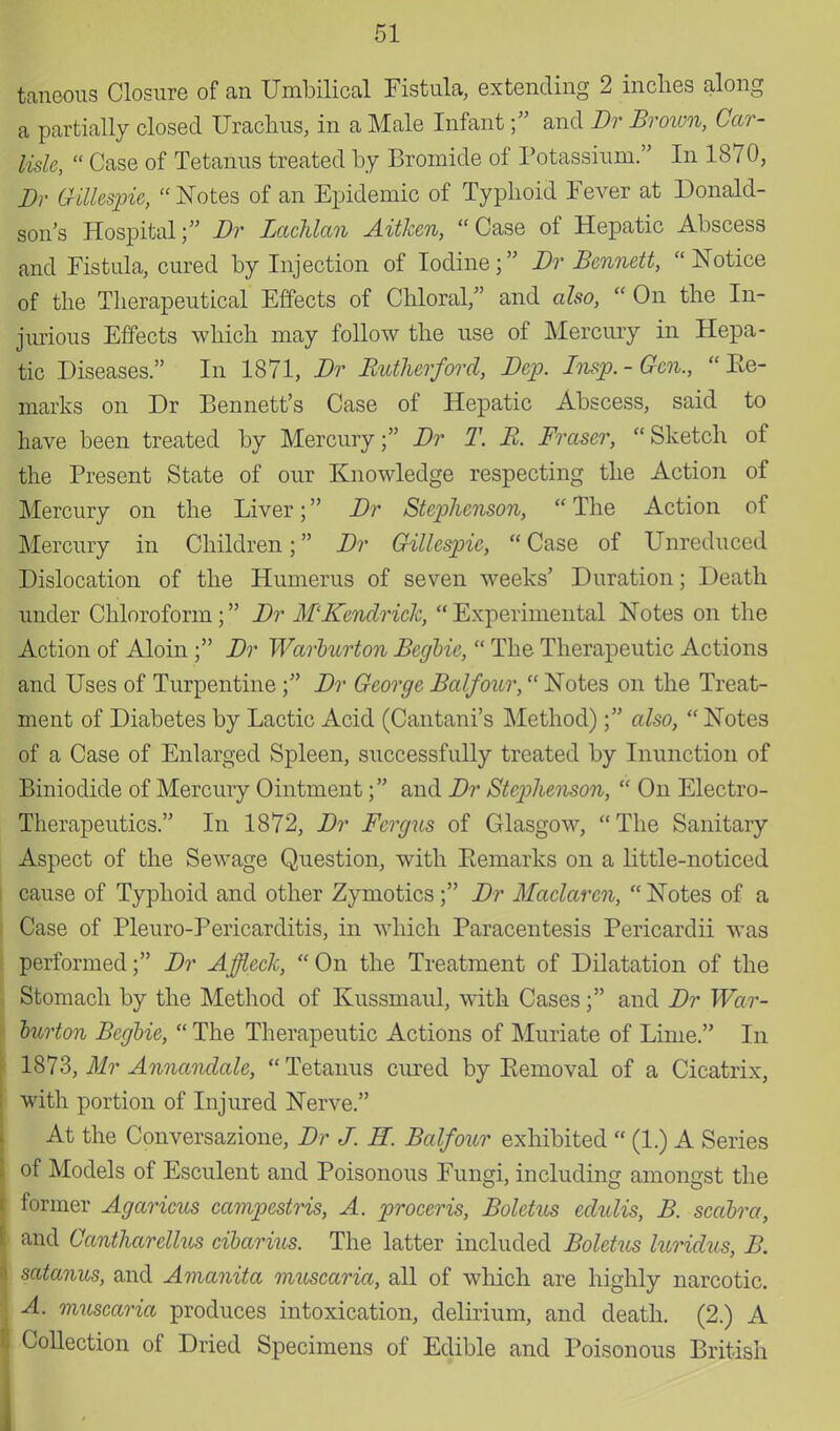taneous Closure of an Umbilical Fistula, extending 2 inches along a partially closed Urachus, in a Male Infant; and Br Brown, Car- lisle,  Case of Tetanus treated by Bromide of Potassium. In 1870, Br Gillespie,  Notes of an Epidemic of Typhoid Fever at Donald- son's Hospital; Br Zachlan Aitken, Case of Hepatic Abscess and Fistula, cured by Injection of Iodine; Br Bennett,  Notice of the Therapeutical Effects of Chloral/' and also,  On the In- jurious Effects which may follow the use of Mercury in Hepa- tic Diseases. In 1871, Br Rutherford, Bcp. Insp. - Gen.,  Ke- marks on Dr Bennett's Case of Hepatic Abscess, said to have been treated by Mercury; Br T. B. Fraser, Sketch of the Present State of our Knowledge respecting the Action of Mercury on the Liver; Br Stephenson, The Action of Mercury in Children; Br Gillespie,  Case of Unreduced Dislocation of the Humerus of seven weeks' Duration; Death under Chloroform ; Br M'Kendrick,  Experimental Notes on the Action of Aloin ; Br Warburton Begbie,  The Therapeutic Actions and Uses of Turpentine ; Br George Balfour, Notes on the Treat- ment of Diabetes by Lactic Acid (Cantani's Method); also, Notes of a Case of Enlarged Spleen, successfully treated by Inunction of Biniodide of Mercury Ointment; and Br Stephenson,  On Electro- Therapeutics. In 1872, Br Fcrgiis of Glasgow,  The Sanitary Aspect of the Sewage Question, with Eemarks on a little-noticed cause of Typhoid and other Zymotics; Br Maclarcn,  Notes of a Case of Pleuro-Pericarditis, in which Paracentesis Pericardii was performed; Br Affleck, On the Treatment of Dilatation of the Stomach by the Method of Kussmaul, with Cases; and Br War- burton Begbie,  The Therapeutic Actions of Muriate of Lime. In 1873, Mr Annandale,  Tetanus cured by Kemoval of a Cicatrix, with portion of Injured Nerve. At the Conversazione, Br J. H. Balfour exhibited  (1.) A Series of Models of Esculent and Poisonous Fungi, including amongst the former Agaricus campestris, A. proceris, Boletus edulis, B. scabra, and Cantharellus cibarius. The latter included Boletus luridus, B. satanus, and Amanita muscaria, all of which are highly narcotic. A. muscaria produces intoxication, delirium, and death. (2.) A Collection of Dried Specimens of Edible and Poisonous British