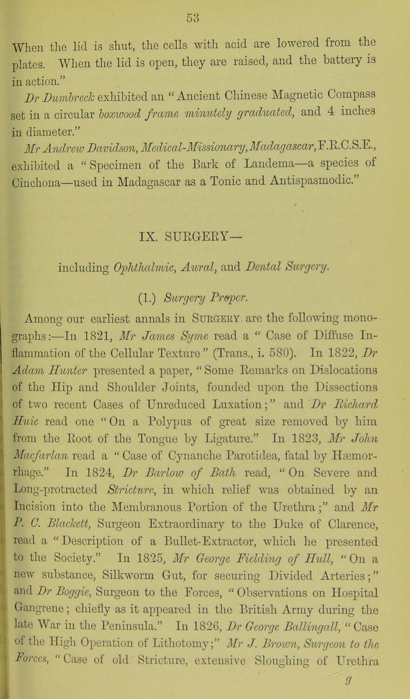 When the lid is shut, the cells with acid are lowered from the plates. When the lid is open, they are raised, and the battery is in action. Br Dumbreck exhibited an Ancient Chinese Magnetic Compass set in a circular boxwood frame minutely graduated, and 4 inches in diameter. Mr Andrew Davidson, Medical-Missionary, Madagascar,¥.11.0.SR., exhibited a Specimen of the Bark of Landema—a species of Cinchona—used in Madagascar as a Tonic and Antispasmodic. IX. SURGERY— including OpMTcalmie, Aural, and Dental Surgery. (1.) Sttrgcry Proper. Among our earliest annals in Surgeiiy are the following mono- graphs:—In 1821, Mr James Syme read a  Case of Diffuse In- flammation of the Cellular Texture (Trans., i. 580). In 1822, Dr Adam Hunter presented a paper,  Some Remarks on Dislocations of the Hip and Shoulder Joints, founded upon the Dissections of two recent Cases of Unreduced Luxation; and Dr Richard Huic read one On a Polypus of great size removed by him from the Root of the Tongue by Ligature. In 1823, Mr John Macfarlan read a  Case of Cynanche Parotidea, fatal by Haemor- rhage. In 1824, Dr Barlow of Bath read,  On Severe and Long-protracted Stricture, in which relief was obtained by an Incision into the Membranous Portion of the Urethra; and Mr P. C. Blackett, Surgeon Extraordinary to the Duke of Clarence, read a Description of a Bullet-Extractor, which he presented to the Society. In 1825, Mr George Fielding of Hull,  On a new substance, Silkworm Gut, for securing Divided Arteries; and Dr Boggie, Surgeon to the Forces,  Observations on Hospital Gangrene; chiefly as it appeared in the British Army during the late War in the Peninsula. In 1826, Dr George Ballingall,  Case of the High Operation of Lithotomy; Mr J. Bi 'Oivn, Surgeon to the Forces, Case of old Stricture, extensive Sloughing of Urethra 9