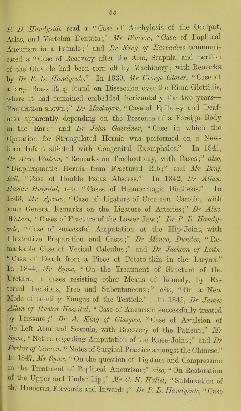 P. D. Handyside read a Case of Anchylosis of the Occiput, Atlas, and Vertebra Dentata; Mr Watson, Case of Popliteal Aneurism in a Female; and Br King of Barhadoes communi- cated a  Case of Kecovery after the Arm, Scapula, and portion of the Clavicle had been torn off by Machinery; with Kemarks by Br P. B. Handyside. In 1839, Mr George Glover,  Case of a large Brass Eing found on Dissection over the Kima Glottidis, where it had remained embedded horizontally for two years— Preparation shown; Br Maclagan,  Case of Epilepsy and Deaf- ness, apparently depending on the Presence of a Foreign Body in the Ear; and Br John Gairdner, Case in which the Operation for Strangulated Hernia was performed on a New- born Infant affected with Congenital Exomphalos. In 1841, Br Alex. Watson,  Remarks on Tracheotomy, with Cases; also, Diaphragmatic Hernia from Fractured Rib; and Mr Benj. Bell, Case of Double Psoas Abscess. In 1842, Br Allan, Haslar Hospital, read  Cases of Haiinorrhagic Diathesis. In 1843, Mr Spence,  Case of Ligature of Common Carotid, with some General Remarks on the Ligature of Arteries; Br Alex. Watson,  Cases of Fracture of the Lower Jaw; Br P. B. Handy- side,  Case of successful Amputation at the Hip-Joint, with Illustrative Preparation and Casts; Br Monro, Bundec,  Re- markable Case of Vesical Calculus; and Br Jackson of Leith,  Case of Death from a Piece of Potato-skin in the Larynx. In 1844, Mr Syme, On the Treatment of Stricture of the Urethra, in cases resisting other Means of Remedy, by Ex- ternal Incisions, Free and Subcutaneous; also,  On a New Mode of treating Fungus of the Testicle. In 1845, Br James Allan of Haslar Hospital,  Case of Aneurism successfully treated by Pressure; Br A. King of Glasgmv, Case of Avulsion of the Left Arm and Scapula, with Recovery of the Patient; Mr Syme,  Notice regarding Amputation of the Knee-Joint; and Br Parker of Canton,  Notes of Surgical Practice amongst the Chinese. In 1847, Mr Syme,  On the question of Ligature and Compression in the Treatment of Popliteal Aneurism; also,  On Restoration of the Upper and Under Lip; Mr C. H Hallet, Subluxation of the Humerus, Forwards and Inwards ; Br P. B. Handyside,  Case