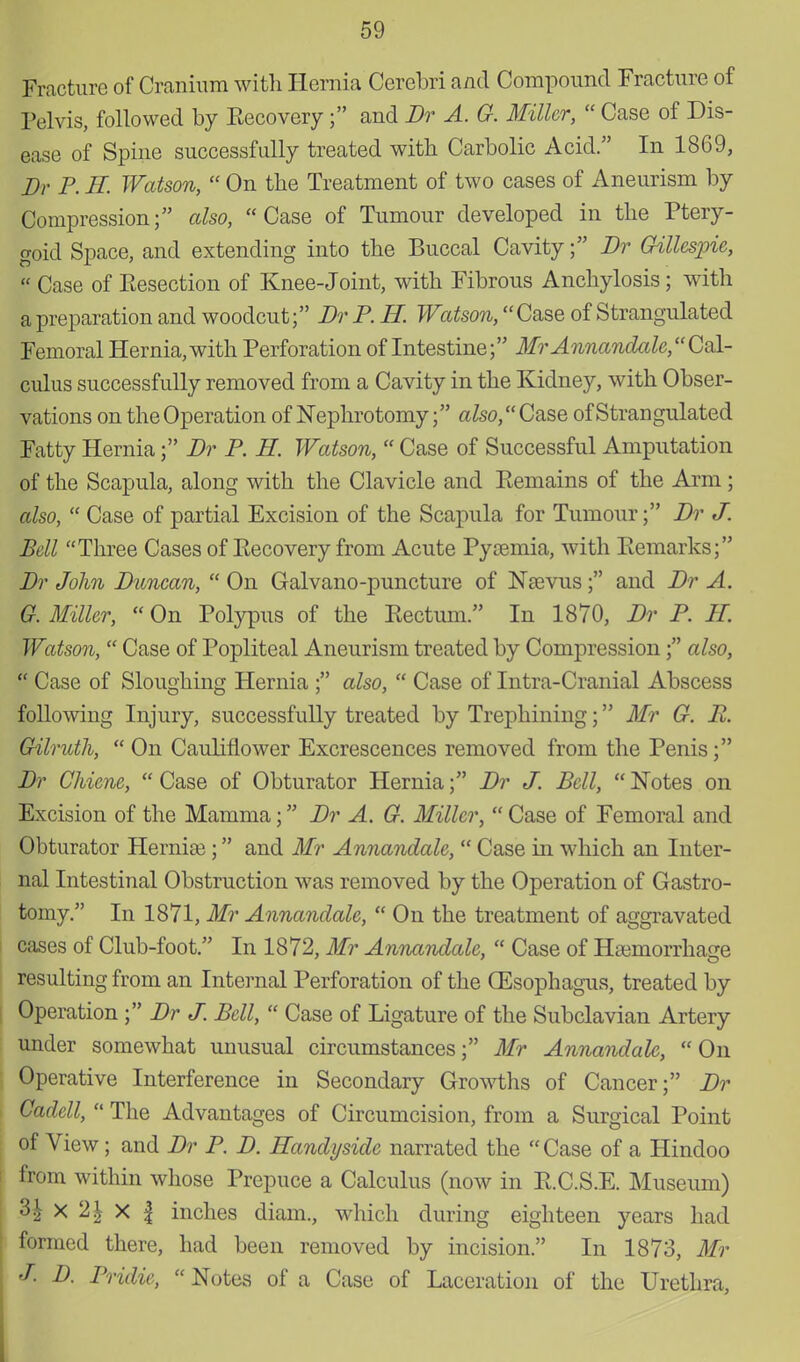 Fracture of Cranium with Hernia Cerebri and Compound Fracture of Pelvis, followed by Eecovery; and Dr A. G. Miller,  Case of Dis- ease of Spine successfully treated with Carbolic Acid. In 1869, Dr P. H. Watson,  On the Treatment of two cases of Aneurism by Compression; also, Case of Tumour developed in the Ptery- goid Space, and extending into the Buccal Cavity; Dr Gillespie,  Case of Eesection of Knee-Joint, with Fibrous Anchylosis; with a preparation and woodcut; Dr P. H. Watson, Case of Strangulated Femoral Hernia, with Perforation of Intestine; Mr Annandale,Cal- culus successfully removed from a Cavity in the Kidney, with Obser- vations on the Operation of Nephrotomy; afoo,Case of Strangulated Fatty Hernia; Dr P. H. Watson,  Case of Successful Amputation of the Scapula, along with the Clavicle and Eemains of the Arm; also,  Case of partial Excision of the Scapula for Tumour; Dr J. Bell Three Cases of Eecovery from Acute Pycemia, with Eemarks; Dr John Duncan,  On Galvano-puncture of Nsevus; and Dr A. G. Miller,  On Polypus of the Eectum. In 1870, Dr P. H. Watson,  Case of Popliteal Aneurism treated by Compression; also,  Case of Sloughing Hernia ; also,  Case of Intra-Cranial Abscess following Injury, successfully treated by Trejmining; Mr G. B. Gilruth,  On Cauliflower Excrescences removed from the Penis; Dr Chiene,  Case of Obturator Hernia; Dr J. Bell,  Notes on Excision of the Mamma; Dr A. G. Miller,  Case of Femoral and Obturator Hernice; and Mr Annandale,  Case in which an Inter- nal Intestinal Obstruction was removed by the Operation of Gastro- tomy. In 1871, Mr Annandale,  On the treatment of aggravated cases of Club-foot. In 1872, Mr Annandale,  Case of Haemorrhage resulting from an Internal Perforation of the (Esophagus, treated by Operation ; Dr J. Bell,  Case of Ligature of the Subclavian Artery under somewhat unusual circumstances; Mr Annandale, On Operative Interference in Secondary Growths of Cancer; Dr Cadell,  The Advantages of Circumcision, from a Surgical Point of View; and Dr P. D. Handyside narrated the Case of a Hindoo from within whose Prepuce a Calculus (now in E.C.S.E. Museum) 31 x 2\ X | inches diam., which during eighteen years had formed there, had been removed by incision. In 1873, Mr J. D. Pridie,  Notes of a Case of Laceration of the Urethra,