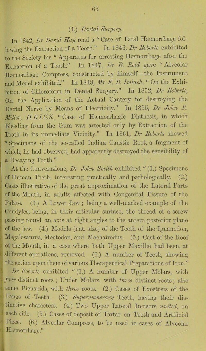 (4.) Dental Surgery. In 1842, Br David Hay read a Case of Fatal Hemorrhage fol- lowing the Extraction of a Tooth. In 1846, Dr Roberts exhibited to the Society his  Apparatus for arresting Haemorrhage after the Extraction of a Tooth. In 1847, Dr B. Beid gave  Alveolar Hemorrhage Compress, constructed by himself—the Instrument and Model exhibited. In 1848, Mr F. B. Imlach,  On the Exhi- bition of Chloroform in Dental Surgery. In 1852, Dr Boberts, On the Application of the Actual Cautery for destroying the Dental Nerve by Means of Electricity. In 1855, Dr John B. Miller, H.E.I.C.S., Case of Hemorrhagic Diathesis, in which Bleeding from the Gum was arrested only by Extraction of the Tooth in its immediate Vicinity. In 1861, Dr Boberts showed  Specimens of the so-called Indian Caustic Eoot, a fragment of which, he had observed, had apparently destroyed the sensibility of a Decaying Tooth. At the Converazione, Dr John Smith exhibited  (1.) Specimens of Human Teeth, interesting practically and pathologically. (2.) Casts illustrative of the great approximation of the Lateral Parts of the Mouth, in adults affected with Congenital Fissure of the Palate. (3.) A Lower Jaw ; being a well-marked example of the Condyles, being, in their articular surface, the thread of a screw passing round an axis at right angles to the antero-posterior plane of the jaw. (4.) Models (nat. size) of the Teeth of the Iguanodon, Megalosaurus, Mastodon, and Machairodus. (5.) Cast of the Poof of the Mouth, in a case where both Upper Maxille had been, at different operations, removed. (6.) A number of Teeth, showing the action upon them of various Therapeutical Preparations of Iron. Dr Boberts exhibited  (1.) A number of Upper Molars, with four distinct roots ; Under Molars, with three distinct roots; also some Bicuspids, with three roots. (2.) Cases of Exostosis of the Fangs of Teeth. (3.) Supernumerary Teeth, having their dis- tinctive characters. (4.) Two Upper Lateral Incisors united, on each side. (5.) Cases of deposit of Tartar on Teeth and Artificial Piece. (6.) Alveolar Compress, to be used in cases of Alveolar Hemorrhage.