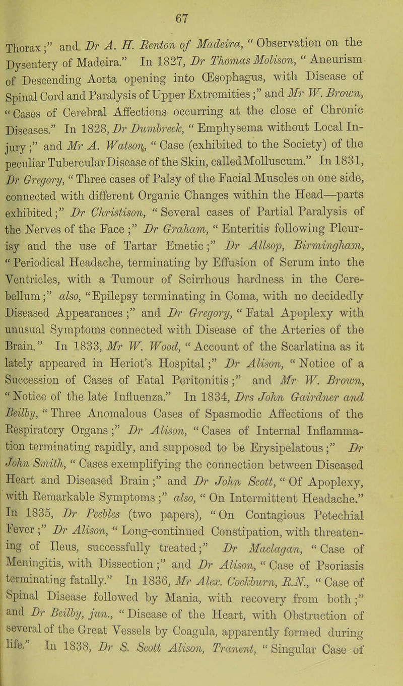 Thorax; and Br A. H. Benton of Madeira,  Observation on the Dysentery of Madeira. In 1827, Br Thomas Molison,  Aneurism of Descending Aorta opening into (Esophagus, with Disease of Spinal Cord and Paralysis of Upper Extremities; and Mr W. Brown, Cases of Cerebral Affections occurring at the close of Chronic Diseases. In 1828, Br Bumbreck,  Emphysema without Local In- jury ; and Mr A. Watson^  Case (exhibited to the Society) of the peculiar Tubercular Disease of the Skin, called Molluscum. In 1831, Br Gregory,  Three cases of Palsy of the Facial Muscles on one side, connected with different Organic Changes within the Head—parts exhibited; Br Christison, Several cases of Partial Paralysis of the Nerves of the Face ; Br Graham,  Enteritis following Pleur- isy and the use of Tartar Emetic; Br Allsop, Birmingliam,  Periodical Headache, terminating by Effusion of Serum into the Ventricles, with a Tumour of Scirrhous hardness in the Cere- bellum; also, Epilepsy terminating in Coma, with no decidedly Diseased Appearances ; and Br Gregory,  Fatal Apoplexy with unusual Symptoms connected with Disease of the Arteries of the Brain. In 1833, Mr W. Wood, Account of the Scarlatina as it lately appeared in Heriot's Hospital; Br Alison,  Notice of a Succession of Cases of Fatal Peritonitis ; and Mr W. Brovm,  Notice of the late Influenza. In 1834, Brs John Gairdncr and Beilby,  Three Anomalous Cases of Spasmodic Affections of the Eespiratory Organs ; Br Alison,  Cases of Internal Inflamma- tion terminating rapidly, and supposed to be Erysipelatous; Br John Smith,  Cases exemplifying the connection between Diseased Heart and Diseased Brain; and Br John Scott,  Of Apoplexy, with Eemarkable Symptoms ; also,  On Intermittent Headache. In 1835, Br Peebles (two papers), On Contagious Petechial Fever ; Br Alison,  Long-continued Constipation, with threaten- ing of Ileus, successfully treated; Br Maclagan, Case of Meningitis, with Dissection; and Br Alison,  Case of Psoriasis terminating fatally. In 1836, Mr Alex. Cockbum, RN,  Case of Spinal Disease followed by Mania, with recovery from both ; and Br Beilby, jun.,  Disease of the Heart, with Obstruction of several of the Great Vessels by Coagula, apparently formed during life. In 1838, Br S. Scott Alison, Tranent,  Singular Case of