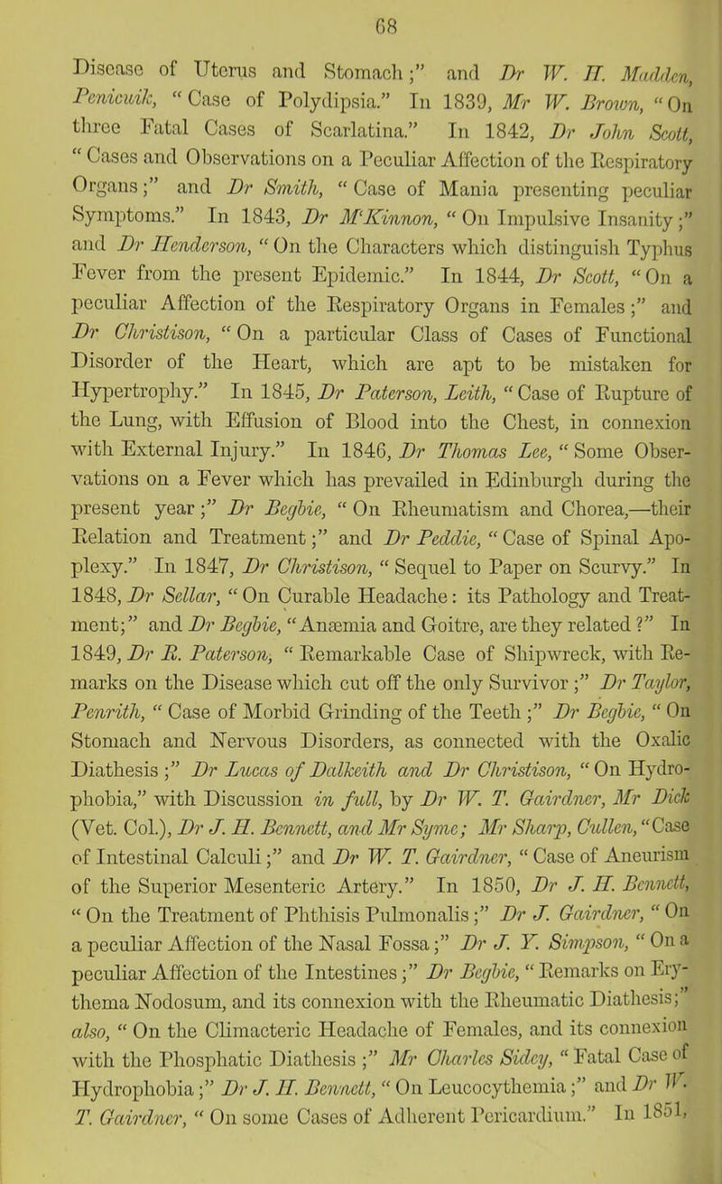 08 Disease of Uterus and Stomach; and Br W. IT. Madden, Penicuik, Case of Polydipsia. In 1839, Mr W. Brown, On three Fatal Cases of Scarlatina. In 1842, Br John Scolt,  Cases and Observations on a Peculiar Affection of the Respiratory Organs; and Br Smith,  Case of Mania presenting peculiar Symptoms. In 1843, Br M'ICinnon,  On Impulsive Insanity 1 and Br Henderson,  On the Characters which distinguish Typhus Fever from the present Epidemic. In 1844, Br Scott, On a peculiar Affection of the Eespiratory Organs in Females; and Br Christison, On a particular Class of Cases of Functional Disorder of the Heart, which are apt to be mistaken for Hypertrophy. In 1845, Br Paterson, Leith,  Case of Rupture of the Lung, with Effusion of Blood into the Chest, in connexion with External Injury. In 1846, Br Thomas Lee,  Some Obser- vations on a Fever which has prevailed in Edinburgh during the present year; Br Begbie,  On PJieumatism and Chorea,—their Eelation and Treatment; and Br Peddie, Case of Spinal Apo- plexy. In 1847, Br Christison,  Sequel to Paper on Scurvy. In 1848, Br Sellar,  On Curable Headache: its Pathology and Treat- ment; and Br Begbie, Anamiia and Goitre, are they related ? In 1849, Br E. Paterson,  Eemarkable Case of Shipwreck, with Re- marks on the Disease which cut off the only Survivor ; Br Taylor, Penrith,  Case of Morbid Grinding of the Teeth ; Br Begbie,  On Stomach and Nervous Disorders, as connected with the Oxalic Diathesis ; Br Lucas of Balkeith and Br Christison, On Hydro- phobia, with Discussion in full, by Br W. T. Gairdncr, Mr Bick (Vet. Col.), Br J. H. Bennett, and Mr Syme; Mr Sharp, Cullen, Case of Intestinal Calculi; and Br W. T Gairdncr,  Case of Aneurism of the Superior Mesenteric Artery. In 1850, Br J. H. Bennem  On the Treatment of Phthisis Pulmonalis; Br J. Gairdncr,  On a peculiar Affection of the Nasal Fossa; Br J. Y. Simpson,  On a peculiar Affection of the Intestines; Br Begbie,  Eemarks on Ery- thema Nodosum, and its connexion with the Eheumatic Diathesis; also,  On the Climacteric Headache of Females, and its connexion with the Phosphatic Diathesis ; Mr Charles Sidcy,  Fatal Case of Hydrophobia; Br J. II. Bennett,  On Leucocythemia; and Br W. T. Gairdncr,  On some Cases of Adherent Pericardium. In 18ol,