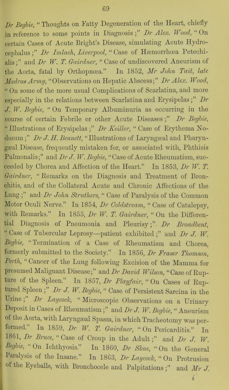 Dr Begbie,  Thoughts on Fatty Degeneration of the Heart, chiefly in reference to some points in Diagnosis ; Dr Alex. Wood,  On certain Cases of Acute Bright's Disease, simulating Acute Hydro- cephalusDr Imlach, Liverpool, Case of Haemorrhcea Petechi- als; and Dr W. T. Gairdner,  Case of undiscovered Aneurism of the Aorta, fatal by Orthopncea. In 1852, Mr John Tail, late Madras Army, Observations on Hepatic Abscess; Dr Alex. Wood,  On some of the more usual Complications of Scarlatina, and more especially in the relations between Scarlatina and Erysipelas ; Dr J. W. Begbie,  On Temporary Albuminuria as occurring in the course of certain Febrile or other Acute Diseases ; Dr Begbie,  Illustrations of Erysipelas ; Dr Keiller,  Case of Erythema No- dosum ; Dr J. H. Bennett, Illustrations of Laryngeal and Pharyn- geal Disease, frequently mistaken for, or associated with, Phthisis Pulmonalis; andDrJ. W. Begbie, Case of Acute Rheumatism, suc- ceeded by Chorea and Affection of the Heart. In 1853, Dr W. T. Gairdner,  Remarks on the Diagnosis and Treatment of Bron- chitis, and of the Collateral Acute and Chronic Affections of the Lung; and Dr John Struthers,  Case of Paralysis of the Common Motor Oculi Nerve. In 1854, Dr Coldstream,  Case of Catalepsy, with Remarks. In 1855, Dr W. T. Gairdner,  On the Differen- tial Diagnosis of Pneumonia and Pleurisy; Dr Broadbent,  Case of Tubercular Leprosy—patient exhibited ; and Dr J. W. Begbie, Termination of a Case of Rheumatism and Chorea, formerly submitted to the Society. In 1856, Dr Fraser Tlwmson, Perth,  Cancer of the Lung following Excision of the Mamma for presumed Malignant Disease; and Dr David Wilson, Case of Rup- ture of the Spleen. In 1857, Dr Play/air,  On Cases of Rup- tured Spleen ; Dr J. W. Begbie,  Case of Persistent Sarcina in the Urine; Dr Laycock, Microscopic Observations on a Urinary Deposit in Cases of Rheumatism; and Dr J. W. Begbie,  Aneurism of the Aorta, with Laryngoeal Spasm, in which Tracheotomy was per- formed. In 1859, Dr W. T. Gairdner, «On Pericarditis. In 1861, Dr Bruce,  Case of Croup in the Adult; and Dr J. W. Begbie,  On Ichthyosis. In 1860, Dr Skae,  On the General Paralysis of the Insane. In 1863, Dr Laycock, On Protrusion of the Eyeballs, with Bronchocele and Palpitations ; and Mr J.