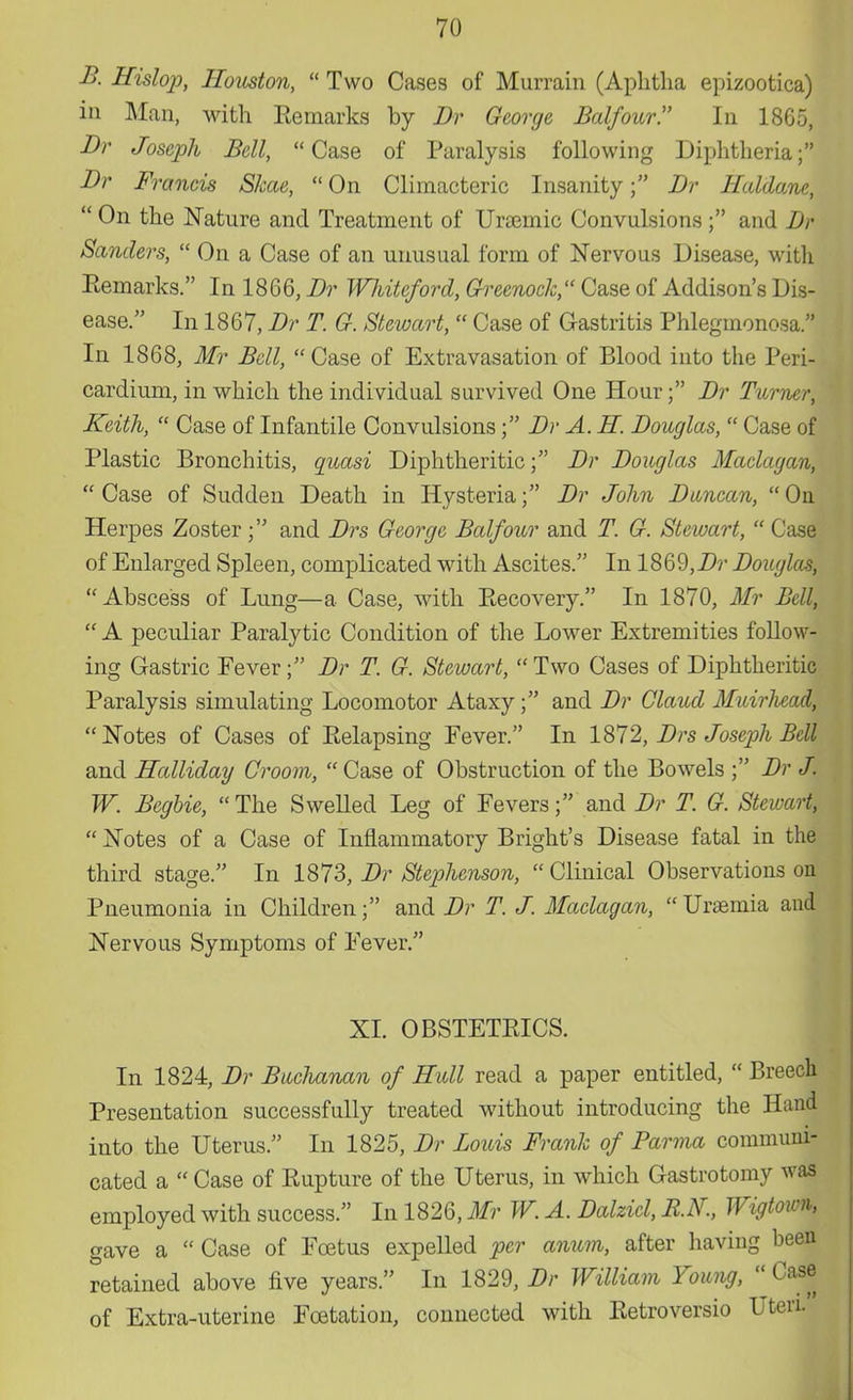B. Hislop, Houston,  Two Cases of Murrain (Aphtha epizootica) in Man, with Remarks by Br George Balfour. In 18G5, Br Joseph Bell, Case of Paralysis following Diphtheria; Br Francis Slcae,  On Climacteric Insanity f Br Haldane,  On the Nature and Treatment of Ursemic Convulsions ; and Br Sanders,  On a Case of an unusual form of Nervous Disease, witli Remarks. In 1866, Br Wliiteford, Greenock, Case of Addison's Dis- ease. In 18 67, Br T. G. Stewart,  Case of Gastritis Phlegmonosa. In 1868, Mr Bell, Case of Extravasation of Blood into the Peri- cardium, in which the individual survived One Hour; Br Turner, Keith,  Case of Infantile Convulsions; Br A. H. Bouglas,  Case of Plastic Bronchitis, quasi Diphtheritic; Br Bouglas Maclagan,  Case of Sudden Death in Hysteria; Br John Bwncan,  On Herpes Zoster; and Brs George Balfour and T. G. Stewart,  Case of Enlarged Spleen, complicated with Ascites. In 1869,Br Bouglas, Abscess of Lung—a Case, with Recovery. In 1870, Mr Bell,  A peculiar Paralytic Condition of the Lower Extremities follow- ing Gastric Fever; Br T. G. Stewart,  Two Cases of Diphtheritic Paralysis simulating Locomotor Ataxy; and Br Claud Muirhead,  Notes of Cases of Relapsing Fever. In 1872, Brs Joseph Bell and Halliday Groom,  Case of Obstruction of the Bowels ; Br J. W. Begbie,  The Swelled Leg of Fevers; and Br T. G. Stewart,  Notes of a Case of Inflammatory Bright's Disease fatal in the third stage. In 1873, Br Stephenson, Clinical Observations on Pneumonia in Children; and Br T. J. Maclagan,  Uraemia and Nervous Symptoms of Fever. XI. OBSTETRICS. In 1824, Br Buclmnan of Hull read a paper entitled,  Breech Presentation successfully treated without introducing the Hand into the Uterus. In 1825, Br Louis Frank of Parma communi- cated a  Case of Rupture of the Uterus, in which Gastrotomy was employed with success. In 1826, Mr W. A. Balzicl, B.K, Wigtown, gave a  Case of Foetus expelled per anum, after having been retained above five years. In 1829, Br William Young,  Case of Extra-uterine Fcetation, connected with Retroversio Uteri.