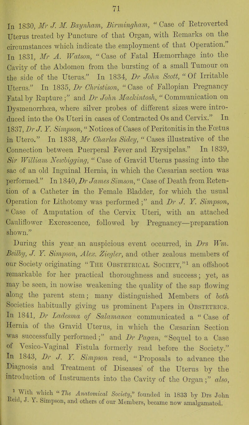 In 1830, Mr J. M. Baynham, Birmingham,  Case of Ketroverted Uterus treated by Puncture of that Organ, with Remarks on the circumstances which indicate the employment of that Operation. In 1831, Mr A. Watson, Case of Fatal Haemorrhage into the Cavity of the Abdomen from the bursting of a small Tumour on the side of the Uterus. In 1834, Dr John Scott,  Of Irritable Uterus. In 1835, Dr Christison, Case of Fallopian Pregnancy Fatal by Eupture ; and Br John Mackintosh,  Communication on Dysmenorrhoea, where silver probes of different sizes were intro- duced into the Os Uteri in cases of Contracted Os and Cervix. In 1837, Br J. Y. Simpson, Notices of Cases of Peritonitis in the Foetus in Utero. In 1838, Mr Charles Sidcy,  Cases illustrative of the Connection between Puerperal Fever and Erysipelas. In 1 839, Sir William Neivhigging,  Case of Gravid Uterus passing into the sac of an old Inguinal Hernia, in which the Caesarian section was performed. In 1840, Br James Simson, Case of Death from Preten- tion of a Catheter in the Female Bladder, for which the usual Operation for Lithotomy was performed ; and Br J. Y. Simpson,  Case of Amputation of the Cervix Uteri, with an attached Cauliflower Excrescence, followed by Pregnancy—preparation shown. During this year an auspicious event occurred, in Brs Wm. Beilby, J. Y. Simpson, Alex. Ziegler, and other zealous members of our Society originating The Obstetrical Society,1 an offshoot remarkable for her practical thoroughness and success; yet, as may be seen, in nowise weakening the quality of the sap flowing along the parent stem; many distinguished Members of loth Societies habitually giving us prominent Papers in Obstetrics. In 1841, Br Badcsma of Salamanca communicated a  Case of Hernia of the Gravid Uterus, in which the Caesarian Section was successfully performed; and Br Pagan, Sequel to a Case of Vesico-Vaginal Fistula formerly read before the Society. In 1843, Br J. Y. Simpson read, Proposals to advance the Diagnosis and Treatment of Diseases of the Uterus by the introduction of Instruments into the Cavity of the Organ; also, 1 With which The Anatomical Society, founded in 1833 by Drs John Keid, J. Y. Simpson, and others of our Members, became now amalgamated.