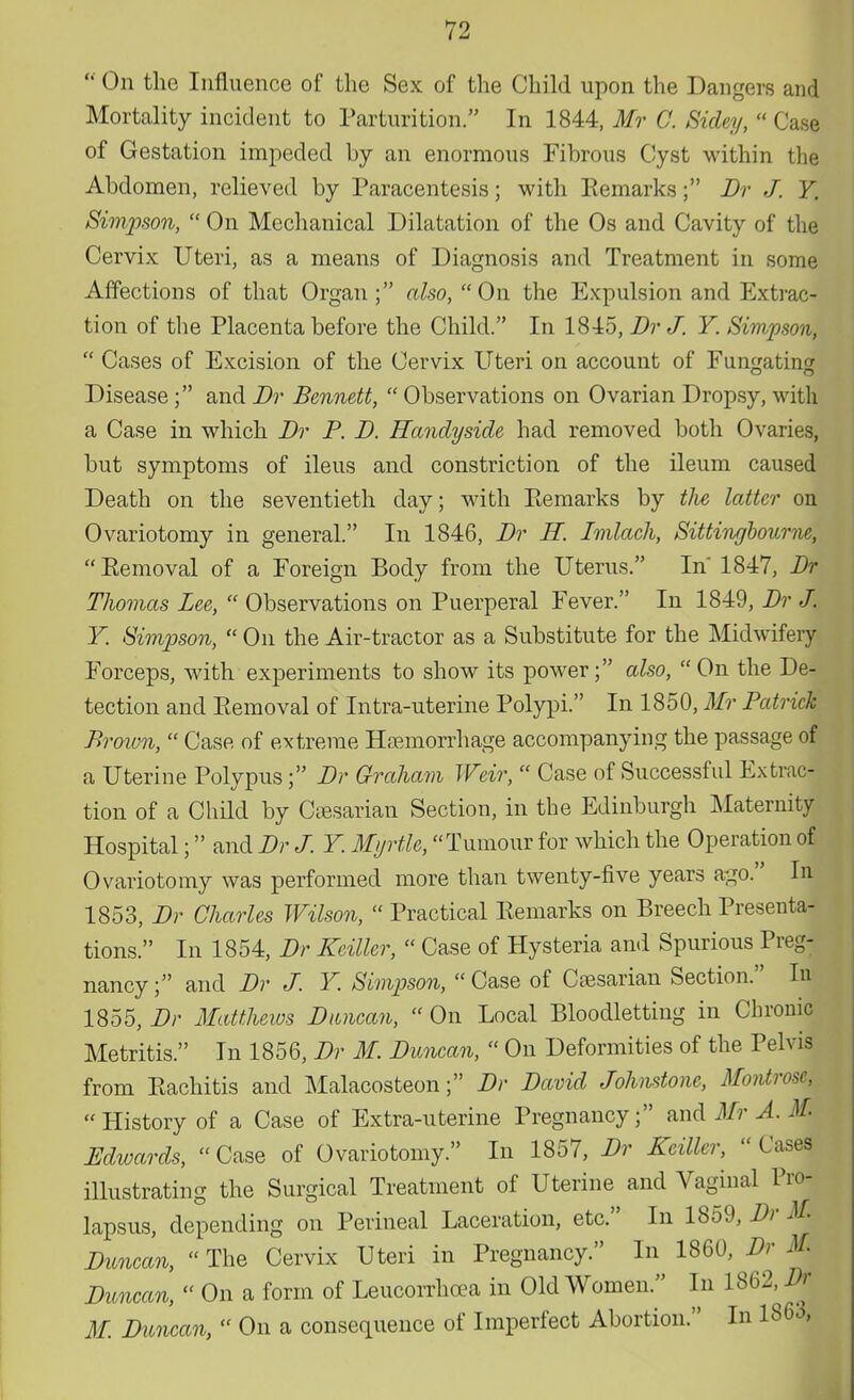  On the Influence of the Sex of the Child upon the Dangers and Mortality incident to Parturition. In 1844, Mr C. Sidey,  Case of Gestation impeded by an enormous Fibrous Cyst within the Abdomen, relieved by Paracentesis; with Eemarks; Dr J. Y. Simpson,  On Mechanical Dilatation of the Os and Cavity of the Cervix Uteri, as a means of Diagnosis and Treatment in some Affections of that Organ ; also,  On the Expulsion and Extrac- tion of the Placenta before the Child. In 1845, Dr J. Y. Simpson,  Cases of Excision of the Cervix Uteri on account of Fungating Disease; and Dr Bennett,  Observations on Ovarian Dropsy, with a Case in which Br P. B. Hanclyside had removed both Ovaries, but symptoms of ileus and constriction of the ileum caused Death on the seventieth day; with Eemarks by tJie latter on Ovariotomy in general. In 1846, Br H. Imlach, Sittingbourne,  Eemoval of a Foreign Body from the Uterus. In 1847, Br Thomas Lee,  Observations on Puerperal Fever. In 1849, Br J. Y. Simpson,  On the Air-tractor as a Substitute for the Midwifery Forceps, with experiments to show its power; also, On the De- tection and Eemoval of Intra-uterine Polypi. In 1850, Mr Patrick Proton,  Case of extreme Hemorrhage accompanying the passage of a Uterine Polypus; Br Graham Weir,  Case of Successful Extrac- tion of a Child by Caesarian Section, in the Edinburgh Maternity Hospital; and Br J. Y. Myrtle, Tumour for which the Operation of Ovariotomy was performed more than twenty-five years ago. In 1853, Br Charles Wilson,  Practical Eemarks on Breech Bresenta- tions. In 1854, Br Keiller,  Case of Hysteria and Spurious Breg- nancy; and Br J. Y. Simpson,  Case of Caesarian Section. In 1855, Br Matthews Duncan,  On Local Bloodletting in Chronic Metritis. In 1856, Br M. Buncan,  On Deformities of the Belvis from Eachitis and Malacosteon; Br David Johnstone, Montrose, History of a Case of Extra-uterine Pregnancy; and Mr A. M Edwards, Case of Ovariotomy. In 1857, Dr Keiller, Cases illustrating the Surgical Treatment of Uterine and Vaginal Pro- lapsus, depending on Perineal Laceration, etc. In 1859, Dr M> Duncan, The Cervix Uteri in Pregnancy. In 1860, Dr M. Duncan,  On a form of Leucorrhcea in Old Women. In 1862, Dr M. Duncan,  On a consequence of Imperfect Abortion. In 1863,