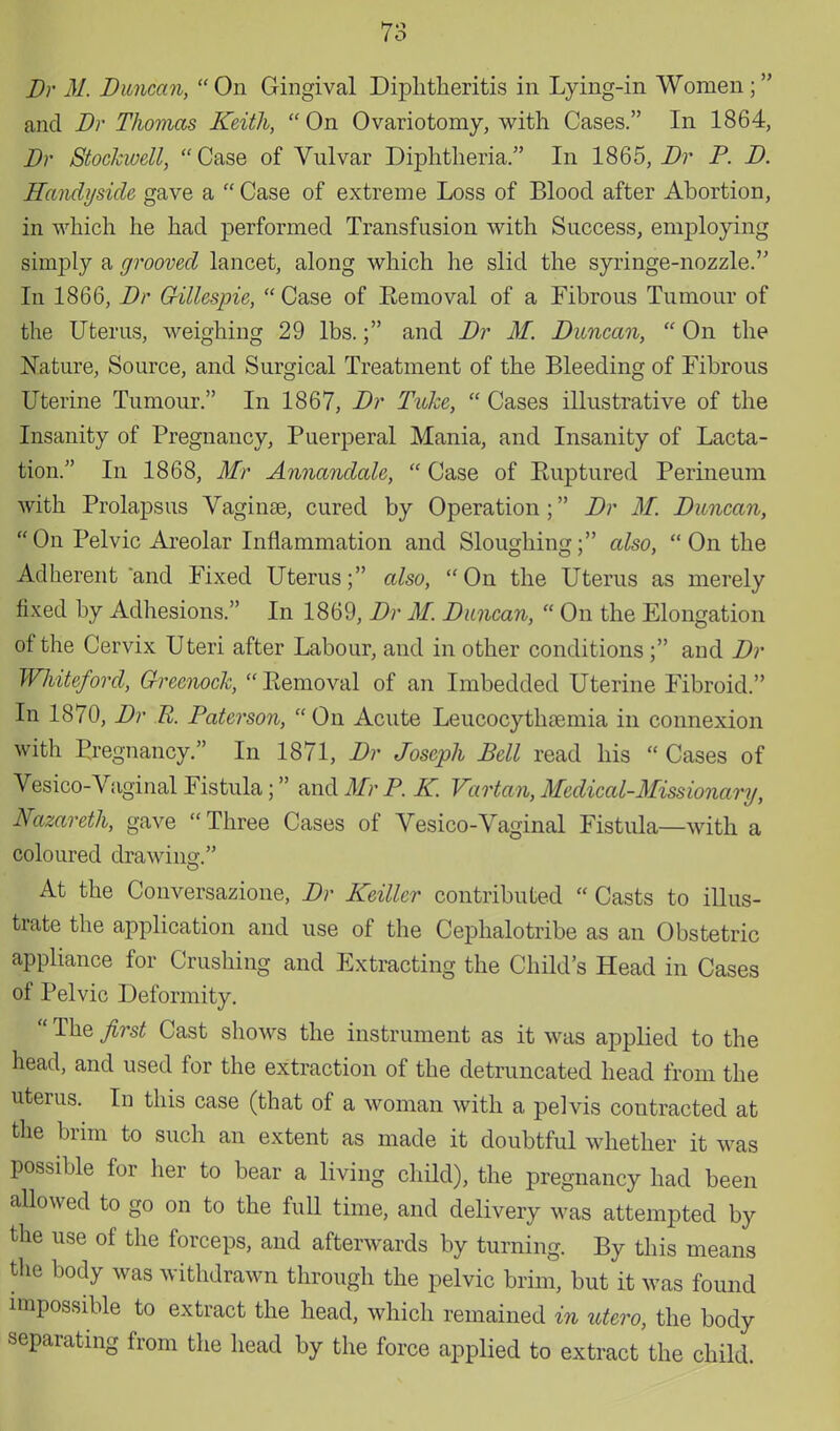 Dr M. Duncan,  On Gingival Diphtheritis in Lying-in Women; and Dr Thomas Keith,  On Ovariotomy, with Cases. In 1864, Dr Stockwell, Case of Vulvar Diphtheria. In 1865, Dr P. D. Handyside gave a  Case of extreme Loss of Blood after Abortion, in which he had performed Transfusion with Success, employing simply a grooved lancet, along which he slid the syringe-nozzle. In 1866, Dr Gillespie,  Case of Removal of a Fibrous Tumour of the Uterus, weighing 29 lbs.; and Dr M. Duncan,  On the Nature, Source, and Surgical Treatment of the Bleeding of Fibrous Uterine Tumour. In 1867, Dr Tuke,  Cases illustrative of the Insanity of Pregnancy, Puerperal Mania, and Insanity of Lacta- tion. In 1868, Mr Annandale,  Case of Ruptured Perineum with Prolapsus Vaginas, cured by Operation ; Dr M. Duncan, On Pelvic Areolar Inflammation and Sloughing; also, On the Adherent and Fixed Uterus; also, On the Uterus as merely fixed by Adhesions. In 1869, Dr M. Duncan,  On the Elongation of the Cervix Uteri after Labour, and in other conditions ; and Dr Whiteford, Greenock, Removal of an Imbedded Uterine Fibroid. In 1870, Dr E. Paterson,  On Acute Leucocythoemia in connexion with Pregnancy. In 1871, Dr Joseph Pell read his  Cases of Vesico-Vaginal Fistula; and Mr P. K. Vartan, Medical-Missionary, Nazareth, gave Three Cases of Vesico-Vaginal Fistula—with a coloured drawing. At the Conversazione, Dr Keiller contributed  Casts to illus- trate the application and use of the Cephalotribe as an Obstetric appliance for Crushing and Extracting the Child's Head in Cases of Pelvic Deformity.  The first Cast shows the instrument as it was applied to the head, and used for the extraction of the detruncated head from the uterus. In this case (that of a woman with a pelvis contracted at the brim to such an extent as made it doubtful whether it was possible for her to bear a living child), the pregnancy had been allowed to go on to the full time, and delivery was attempted by the use of the forceps, and afterwards by turning. By this means the body was withdrawn through the pelvic brim, but it was found impossible to extract the head, which remained in utero, the body separating from the head by the force applied to extract the child.