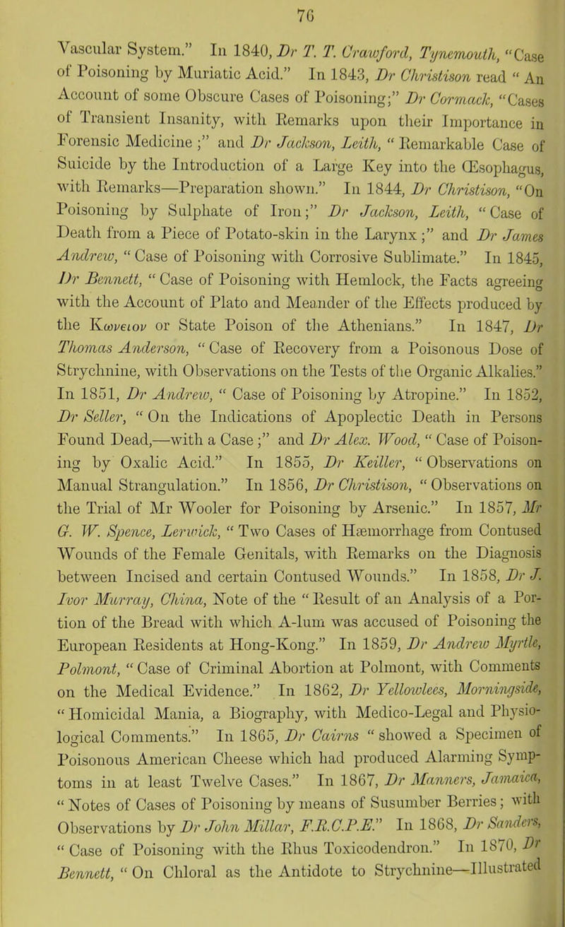 7G Vascular System. In 1840, Br T. T. Crawford, Tynemouth, Case of Poisoning by Muriatic Acid. In 1843, Br Christison read  An Account of some Obscure Cases of Poisoning; Br Cormack, Cases of Transient Insanity, with Kemarks upon their Importance in Forensic Medicine ; and Br Jackson, Leith,  Remarkable Case of Suicide by the Introduction of a Large Key into the (Esophagus, with Kemarks—Preparation shown. In 1844, Br Christison, On Poisoning by Sulphate of Iron; Br Jackson, Leith, Case of Death from a Piece of Potato-skin in the Larynx ; and Br James Andrew,  Case of Poisoning with Corrosive Sublimate. In 1845, Br Bennett,  Case of Poisoning with Hemlock, the Facts agreeing with the Account of Plato and Meander of the Effects produced by the Kwveiov or State Poison of the Athenians. In 1847, JJr Thomas Anderson,  Case of Recovery from a Poisonous Dose of Strychnine, with Observations on the Tests of the Organic Alkalies. In 1851, Br Andrew,  Case of Poisoning by Atropine. In 1852, Br Seller,  On the Indications of Apoplectic Death in Persons Found Dead,—with a Case; and Br Alex. Wood,  Case of Poison- ing by Oxalic Acid. In 1855, Br Keillcr,  Observations on Manual Strangulation. In 1856, Br Christison, Observations on the Trial of Mr Wooler for Poisoning by Arsenic. In 1857, Mr G. W. Spence, Lerwick,  Two Cases of Haemorrhage from Contused Wounds of the Female Genitals, with Remarks on the Diagnosis between Incised and certain Contused Wounds. In 1858, Br J. Ivor Murray, China, Note of the  Result of an Analysis of a Por- tion of the Bread with which A-lum was accused of Poisoning the European Residents at Hong-Kong. In 1859, Br Andrew Myrtle, Polmont,  Case of Criminal Abortion at Polmont, with Comments on the Medical Evidence. In 1862, Br Yellowlecs, Morninyside,  Homicidal Mania, a Biography, with Medico-Legal and Physio- logical Comments?' In 1865, Br Cairns showed a Specimen of Poisonous American Cheese which had produced Alarming Symp- toms in at least Twelve Cases. In 1867, Br Manners, Jamaica,  Notes of Cases of Poisoning by means of Susumber Berries; with Observations by Br John Millar, F.RC.P.R In 1868, Br Sanders,  Case of Poisoning with the Rhus Toxicodendron. In 1870, Dr Bennett,  On Chloral as the Antidote to Strychnine—Illustrated