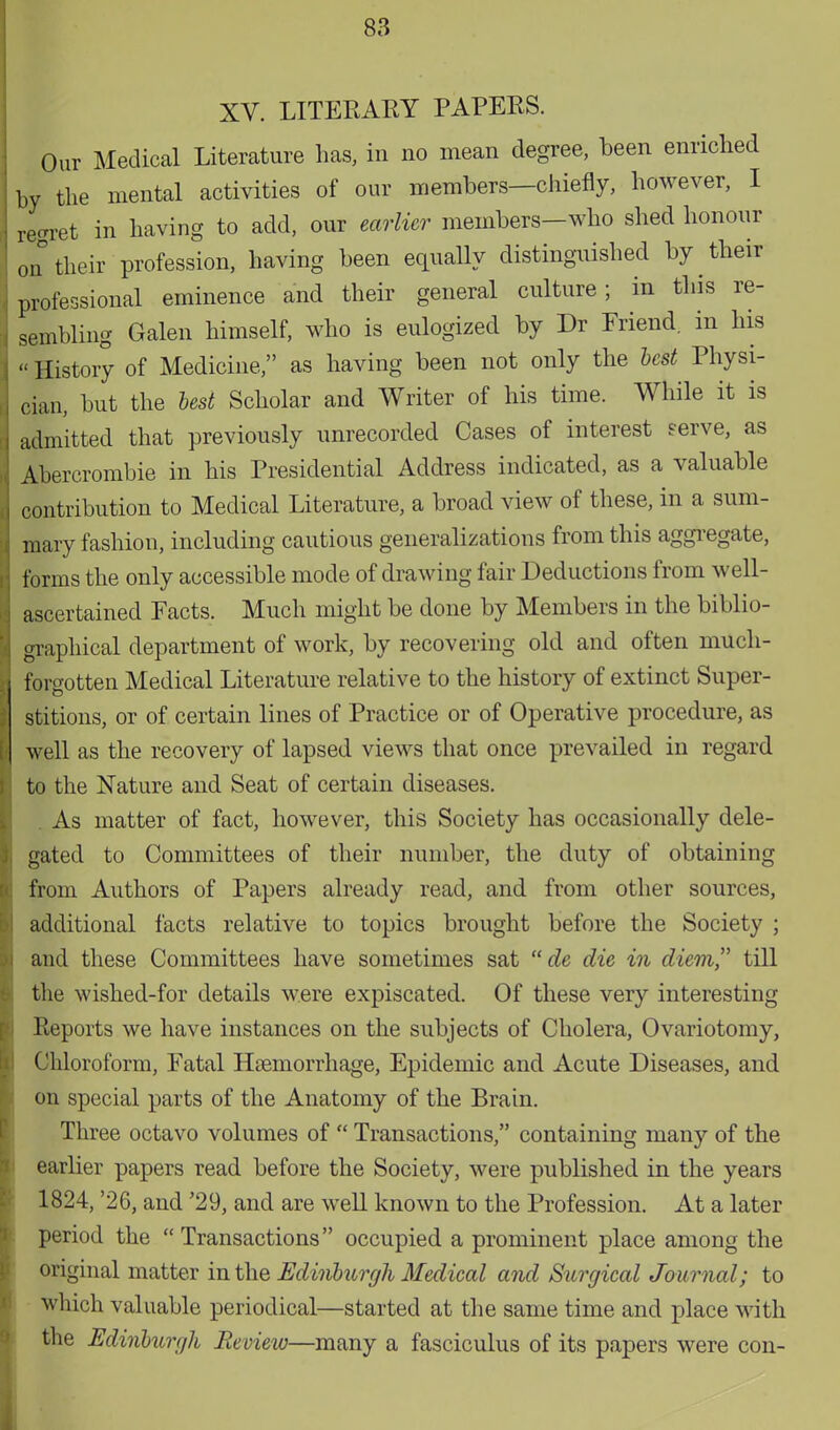 XV. LITERARY PAPERS. Our Medical Literature has, in no mean degree, been enriched by the mental activities of our members—chiefly, however, I regret in having to add, our earlier members—who shed honour i° their profession, having been equally distinguished by their professional eminence and their general culture; in this re- sembling Galen himself, who is eulogized by Dr Friend, in his «History of Medicine, as having been not only the best Physi- cian, but the best Scholar and Writer of his time. While it is admitted that previously unrecorded Cases of interest serve, as Abercrombie in his Presidential Address indicated, as a valuable contribution to Medical Literature, a broad view of these, in a sum- mary fashion, including cautious generalizations from this aggregate, forms the only accessible mode of drawing fair Deductions from well- ascertained Facts. Much might be done by Members in the biblio- graphical department of work, by recovering old and often much- forgotten Medical Literature relative to the history of extinct Super- stitions, or of certain lines of Practice or of Operative procedure, as well as the recovery of lapsed views that once prevailed in regard to the Nature and Seat of certain diseases. . As matter of fact, however, this Society has occasionally dele- gated to Committees of their number, the duty of obtaining from Authors of Papers already read, and from other sources, additional facts relative to topics brought before the Society ; and these Committees have sometimes sat  de die in diem, till the wished-for details were expiscated. Of these very interesting- Reports we have instances on the subjects of Cholera, Ovariotomy, Chloroform, Fatal Haemorrhage, Epidemic and Acute Diseases, and on special parts of the Anatomy of the Brain. Three octavo volumes of  Transactions, containing many of the earlier papers read before the Society, were published in the years 1824, '26, and '29, and are well known to the Profession. At a later period the  Transactions occupied a prominent place among the original matter in the Edinburgh Medical and Surgical Journal; to which valuable periodical—started at the same time and place with the Edinburgh Review—many a fasciculus of its papers were con-